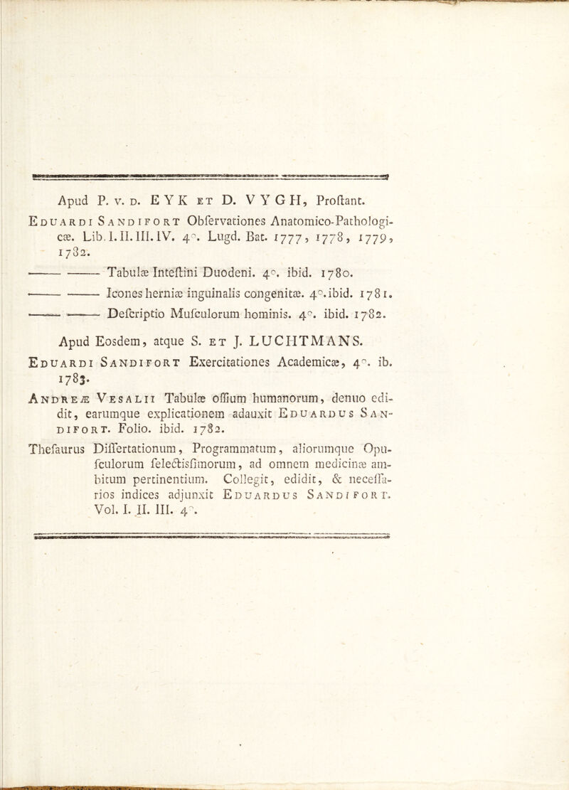 Eduardi Sandifort Obfervationes Anatomico-Pathologi- cae. Lib, 1.II.III.IV. 4°. Lugd. Bat. x777, 1778, 1779, 1782. • Tabulas Inteflini Duodeni. 40. ibid. 1780. • Icones hernias inguinalis congenitas. 4°.ibid. 1781. ■—— ——- Defcriptio Mufculorum hominis. 4°. ibid. 1782. Apud Eosdem, atque S. et J. LUCIITMANS. Eduardi Sandifort Exercitationes Academicas, 4°. ib. 1783* Andre.® Vesalii Tabulae offium humanorum, denuo edi- dit, earumque explicationem adauxit Eduardus San- difort. Folio, ibid. 1782. Thefaurus Differtationum, Programmatum, aliorumque Opu- fculorum felectisfimorum, ad omnem medicinas am- bitum pertinentium. Collegit, edidit, & neceffa- rios indices adjunxit Eduardus Sandifort. Vol. I. II. III. ry.