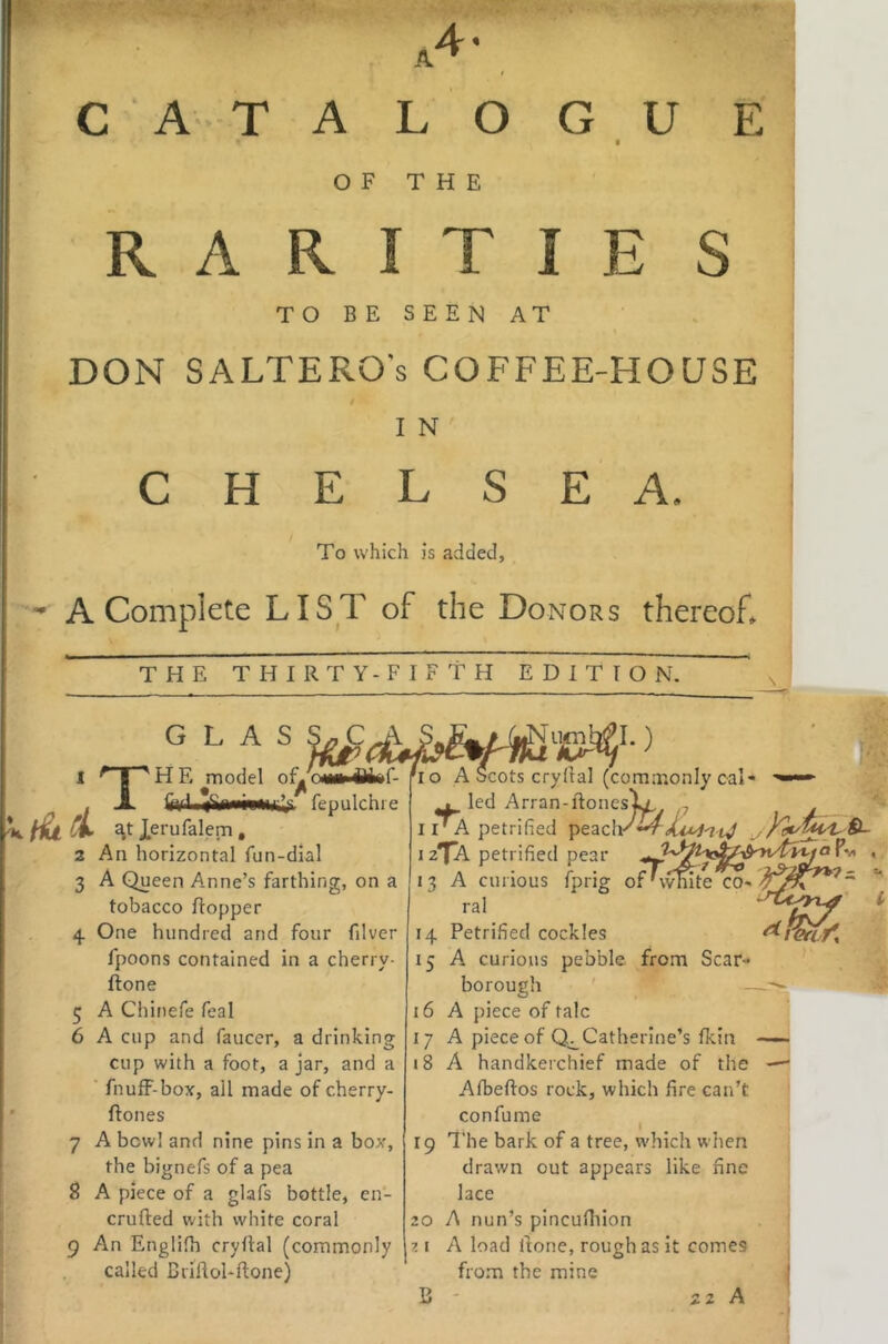 4. I C ATALOGUE ♦ • OF THE R A R I T I E S TO BE SEEN AT DON SALTERO's COFFEE-HOUSE t I N CHELSEA. To which is added, A Complete LIST of the Donors thereof* THE THIRTY-FIFTH EDITION. ■ G L A S ^ 1 ^ I ^HE model oL . JL fftfl fepulchre Xerufalem, 2 An horizontal fun-dial 3 A Queen Anne’s farthing, on a tobacco Hopper 4. One hundred and four filver fpoons contained in a cherry- ftone 5 A Chinefe feal 6 A cup and faucer, a drinking cup with a foot, a jar, and a ■ fnufF-box, ail made of cherry- flones 7 A bowl and nine pins in a box, the bignefs of a pea 8 A piece of a glafs bottle, en- crufted with white coral 9 An Englifh cryllal (commonly called Briftol-ftone) 10 A Scots cry Hal (commonly cal- led Arran-Honeslx, 7 I iVA petrified peaclK 12TA petrified pear _ « 13 A curious fprig ofHvmte cO' ral 14 Petrified cockles 15 A curious pebble from Scar- borough — 16 A piece of talc 17 A piece of Catherine’s fkin —— 18 A handkerchief made of the —* Afbeftos rock, which fire can’t confume I 19 The bark of a tree, which when drawn out appears like fine lace 20 A nun’s pincufiiion ?.i A load Hone, rough as it comes fro.m the mine j B 22 A