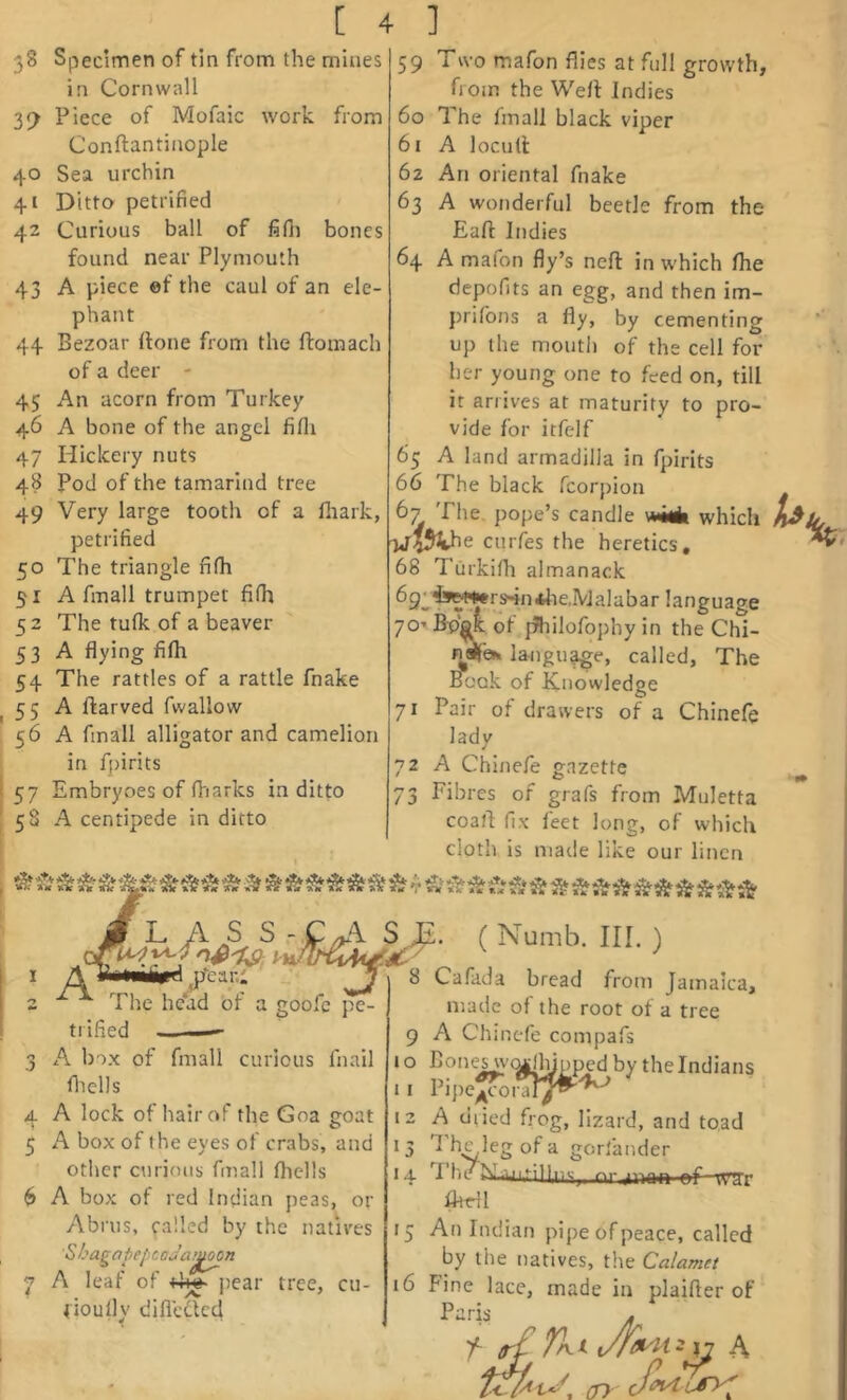 38 Specimen of tin from the mines in Cornwall Piece of Mofaic work from Conftantinople 40 Sea urchin 41 Ditto petrified 42 Curious ball of fifii bones found near Plymouth 43 A piece ef the caul of an ele- phant 44 Bezoar (lone from the ftomach of a deer - 45 An acorn from Turkey 46 A bone of the angel fifli 47 Hicicery nuts 48 Pod of the tamarind tree 49 Very large tooth of a lhark, petrified 50 The triangle fifh 51 A final 1 trumpet fi(h 52 The tufk of a beaver 53 A flying filh 54 The rattles of a rattle fnake 55 A ftarved fwallow 56 A fmall alligator and camelion in fpirits 57 Embryoes of (Viarks in ditto 5S A centipede in ditto 59 Two mafon flies at full growth, from the Wert Indies 60 The fmall black viper 61 A loculi: 62 An oriental fnake 63 A wonderful beetle from the Eaft Indies 64 A mafon fly’s nert in which flie depofits an egg, and then im- prifons a fly, by cementing up the mouth of the cell for her young one to feed on, till it arrives at maturity to pro- vide for itfelf 65 A land armadilla in fpirits 66 The black fcorpion 67 The pope’s candle witk which T«ri54he curfes the heretics, 68 Turkifli almanack language 70’ B-p^ of jfliilofophy in the Chi- nee*. langu^e, called, The Book of Knowledge 71 Pair of drawers of a Chinelq lady 72 A Chinefe gazette 73 Fibres of grafs from Muletta coart fix feet long, of which cloth is made like our linen L A .S S ^JE. ( Numb. III. ) A y*>«ii»djrear.l lx. rr— - The head of a goofc pe- trified ——- 3 A box of fmall curious fnail fliells 4 A lock of hair of the Goa goat 5 A box of the eyes of crabs, and other curious fmall fhclls 6 A box of red Indian peas, or Abrus, called by the natives 6' hagapepcaJa^j^n 7 A leaf of ])car tree, cu- fioully difledted 8 Cafada bread from Jamaica, made of the root of a tree 9 A Chinefe compafs 10 Bones w(^lhinped by the Indians 11 Pipe^i-aiy^^^ 12 A dried frog, lizard, and toad ; 3 I he leg of a gorfander hV'T' 14 The M.;.uifil|,iis,, nr.unaii ef irrr fhdl 15 An Indian pipe of peace, called by the natives, the Calamet 16 Fine lace, made in plaifter of Parb M (jy
