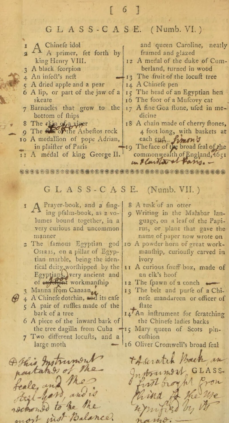 I A Chinefe idol 3 A primer, fet forth by king Henry VIII. 3 A black fcorpion 4 An infeft’s neft 5 A dried apple and a pear 6 A lip, or part of the jaw of a skeate 7 Barnacles that grow to the bottom of fliips 8 The 9 The AlKof'tne Asbeftos rock 10 A medallion of pope Adrian, in plaifter of Paris • [ I A medal of king George II. and queen Caroline, neatly framed and glazed 12 A medal of the duke of Cum- berland, turned in wood 13 The fruit of the locuft tree 14 A Chinefe pen 15 The head of an Egyptian hen 16 The foot of a Mufcovy cat 17 A fine Goa Hone, ufed in me- dicine 18 A chain made of cherry ftones, 4 foot long, with baskets at each ■I 9 The face of tif broad feal of^lje common^eaItlM)f^n^l^nd,*t651 I GLASS-CASE. (Numb. VII. ) 1 A Prayer-book, and a fing- ing pfalrn-book, as 2 vo- lumes bound together, in a very curious and uncommon manner 2 The famous Egyptian god Osiris, on a pillar of Egyp- tian marble, being the iden- tical dcity^vorfliipped by the Egyptian^very ancient and of workmanlhip 3 Manna from Canaan.^ 4 A Chinefe dotchin, its cafe 5 A pair of ruffles made of the bark of a tree 6 A piece of the inward bark of the tree dagilla from Cuba • 7 Two different locufts, and a large moth •— 8 A tusk of an otter 9 Writing in the Malabar lan- guage, on a leaf of the Papi- rus, or plant that gave the name of paper now wrote on 10 A powder horn of great work- manfliip, curioufiy carved in ivory 11 A curious fnuff box, made of an elk’s hoof I 2 The fpaw’ii of a conch ■ 13 The belt and purfe of a Chi- nefe mandareen or officer of . ftate i4TAn inftrument for fcratching the Chinefe ladies backs 15 Mary queen of Scots pin- cufnion 16 Oliver Cromwell’s broad feal .if