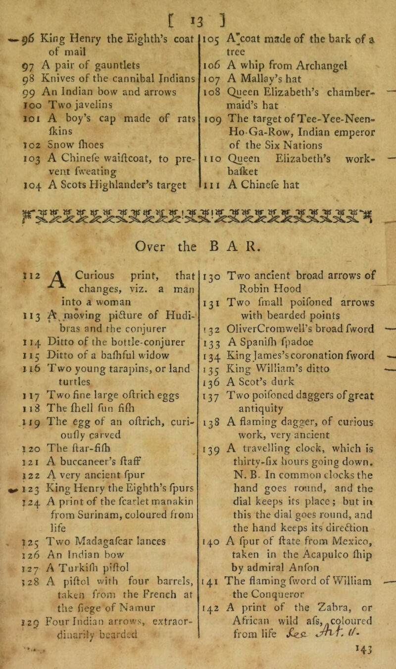 [ >3 ] ^6 King Henry the Eighth’s coat of mail 97 A pair of gauntlets 98 Knives of the cannibal Indians 99 An Indian bow and arrows joo Two javelins iDi A boy’s cap made of rats fkins 102 Snow' (hoes 103 A Chinefe waiftcoat, to pre- vent fweating 104 A Scots Highlander’s target 105 A’coat made of the bark of a tree 106 A whip from Archangel 107 A Mallay’s hat 108 Queen Elizabeth’s chamber- maid’s hat 109 The target of Tee-Yee-Neen- Ho Ga-Row, Indian emperor of the Six Nations no Queen Elizabeth’s work- bafket III A Chinefe hat Over the BAR. nz A Curious print, that changes, viz. a man into a woman 113 A_ moving picture of Hudi-' bras and the conjurer 114 Ditto of the bottle-conjurer 115 Ditto of a bafhful widow 116 Two young tarapins, or land turtles 117 Two fine large oflrich eggs 118 The fhell fun fifii 1x9 The egg of an oftrich, curi- oufly carved 1 20 The ftar-fifh 121 A buccaneer’s ftaff 122 A very ancient fpur 123 King Henry the Eighth’s fpurs 124 A print of the fcarlet manakin from Surinam, coloured front life 125 Two Madagafcar lances 126 An Indian bow 127 A Turkifli pifiol 128 A piftol with four barrels, taken from the French at the fiege of Namur 129 Four Indian arrows, extraor- dinarily bearded 130 Two ancient broad arrows of Robin Hood 131 Two fmall poifoned arrows with bearded points (3 2 OliverCromwell’s broad fword 133 A Spanifh fpadoe 134 King James’s coronation fword 135 King William’s ditto 136 A Scot’s durk 137 Two poifoned daggers of great antiquity 138 A flaming dagger, of curious work, very ancient 139 A travelling clock, which is thirty-fix hours going down. N. B. In common clocks the hand goes round, and the dial keeps its place; but itt this the dial goes round, and the hand keeps its diredion 140 A fpur of ftate from Mexico, taken in the Acapulco Ihip by admiral Anfon [41 The flaming fword of William the Conqueror [42 A print of the Zabra, or African wild afs,^coloured from life Xzfi f/* H3