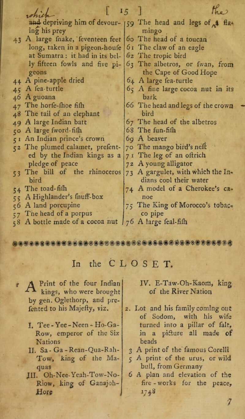 aud depriving him of devour- ing his prey 43 A large fnake, feventeen feet long, taken in a pigeon-houfe at Sumatra : it had in its bel- ly fifteen fowls and five pi- geons 44 A pine-apple dried 45 A Tea-turtle 46 A guoana 47 The horfe-lhoe fifii 48 The tail of an elephant 49 A large Indian batt 50 A large fword-fifh 5 I An Indian prince’s crown 52 The plumed calamet, prefent- ed by the Indian kings as a pledge of peace 53 The bill of the rhinoceros bird 54 The toad-fifh 55 A Highlander’s fnufF-box 56 A land porcupine 57 The head of a porpus 58 A bottle made of a cocoa nut 59 60 61 62 63 64 65 66 67 68 69 70 71 72 73 74 75 76 ] tLj> The head and legs offla-* mingo The head of a toucan The claw of an eagle The tropic bird The albetros, or fwan, from the Cape of Good Hope A large fea-turtle A fine large cocoa nut in its bark The head and legs of the crown bird The head of the albetros The fun-fifli A beaver The mango bird’s nert The leg of an ollrich A young alligator A gargulet, with which the In- dians cool their water A model of a Cherokee’s ca- noe The King of Morocco’s tobaC'* CO pipe A large feal-filh In the CLOSET. A Print of the four Indian kings, who were brought by gen. Oglethorp, and pre- fented to his Majefty, viz. I, Tee-Yee-Neen-Ho-Ga- Row, emperor of the Six Nations II. Sa-Ga-Rean-Qua-Rah- Tow, king of the Ma- quas JII. Oh-Nee-Yeah-Tovv-No- Riow, king of Ganajoh- Hoie j IV. E-Taw-Oh-Kaom, king of the River Nation 2. Lot and his family coming out of Sodom, with his wife turned into a pillar of fait, in a pifture all made of beads 3 A print of the'famous Corelli 5 A print of the urus, or wild bull, from Germany 6 A plan and elevation of the fire - works for the peace, 4748 ■7