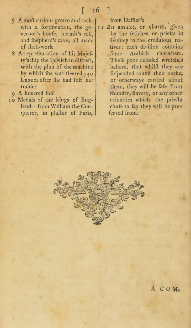 ' [ I 7 A mofl curious grotb and rock, with a fortification, the go- vernor’s houfe, hermit’s cell, and flieplierd’s cave^ all made of lliell-work 8 A reprefentation of his Majef- ty’s Ihip the Ipfwich in diftrefs, with the plan of the machine by which Ihe was fteered 740 leagues after Ihe had loft her rudder 9 A fineered fool lo Medals of the kings of Eng- land—from William the Con- <]ueror, in plafter of Paris, 6 ] from Daffier^s 11 An amulet, or clianti, given by the fetiches or priefts in Guiney to the credulous na- tives : each divifion contains fome Arabick charadters. Thefe poor deluded wretches believe, that whilft they are fufpended round their necks, or otherways carried about them, they will be fafe from thunder,- flavery, or any other cafualties which the priefts chufe to fay they will be pre- ferved from. / 1 d }. A COM- I