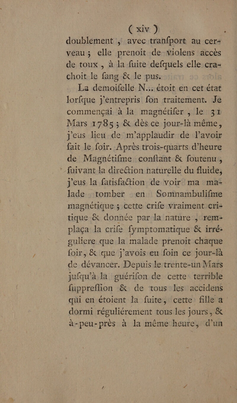 (@12 doublement ; avec tranfport au cer- véau ; elle prenoit de -violens accès de toux , à la fuite defquels elle cra- choit le fang &amp; le pus. La demoifelle N... étoit en cet état lorfque entrepris fon traitement. Je commençai à la magnétifer , le 31 Mars 1785; &amp; dès ce jour-là même, jeus lieu de m’applaudir de lavoir fait le foir. Après trois-quarts d’heure de Magnétifme conftant &amp; foutenu, fuivant la dire@tion naturelle du fluide, j'eus la fatisfation de voir ma ma- Jade tomber en Somnambulifme magnétique ; Cette crife vraiment cri- tique &amp; donnée par la nature , rem- plaça la cri ife {ymptomatique &amp; irré- gulere que la malade prenoit chaque foir, &amp; que j’avois eu foin ce jour-là de dévancer. Depuis le trente-un Mars jufqu'a la guérifon de cette: terrible fuppreflion &amp; de tous les accidens qui en étoient la fuite, cette fille a dormi réguliérement tous les jours, &amp; à-peu-près à la même heure, d’un