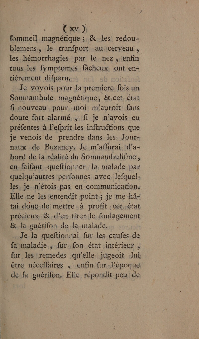 (xv }, fommeil magnétique ; .&amp; les redou- blemens, le tranfport au cerveau, les hémorrhagies par le nez, enfin tous les fymptomes fâcheux ont en- tiérement difparu. Je voyois pour la premiere fois un Somnambule magnétique, &amp;.cet état fi nouveau pour moi m’auroit fans doute fort alarmé , fi je n’avois eu préfentes à l’efprit les inftruétions que je venois de prendre dans les. Jour- naux de Buzancy. Je m’aflurai d’a- bord de la réalité du Somnambulifme, en faifant queftionner la, malade par quelqu’autres perfonnes avec lefquel- les je n’étois pas en communication, Elle ne les entendit point; je me -hà- tai donc de mettre à profit : cét, état précieux &amp; d’en tirer le foulagement &amp; la guérifon de la malade. Je la queftionnai fur les caufes de fa maladie , fur. fon état intérieur , fur les remedes qu’elle jugeoit -lui être néceffaires , enfin fur. l’époque _de fa guérifon. Elle répondit peu de