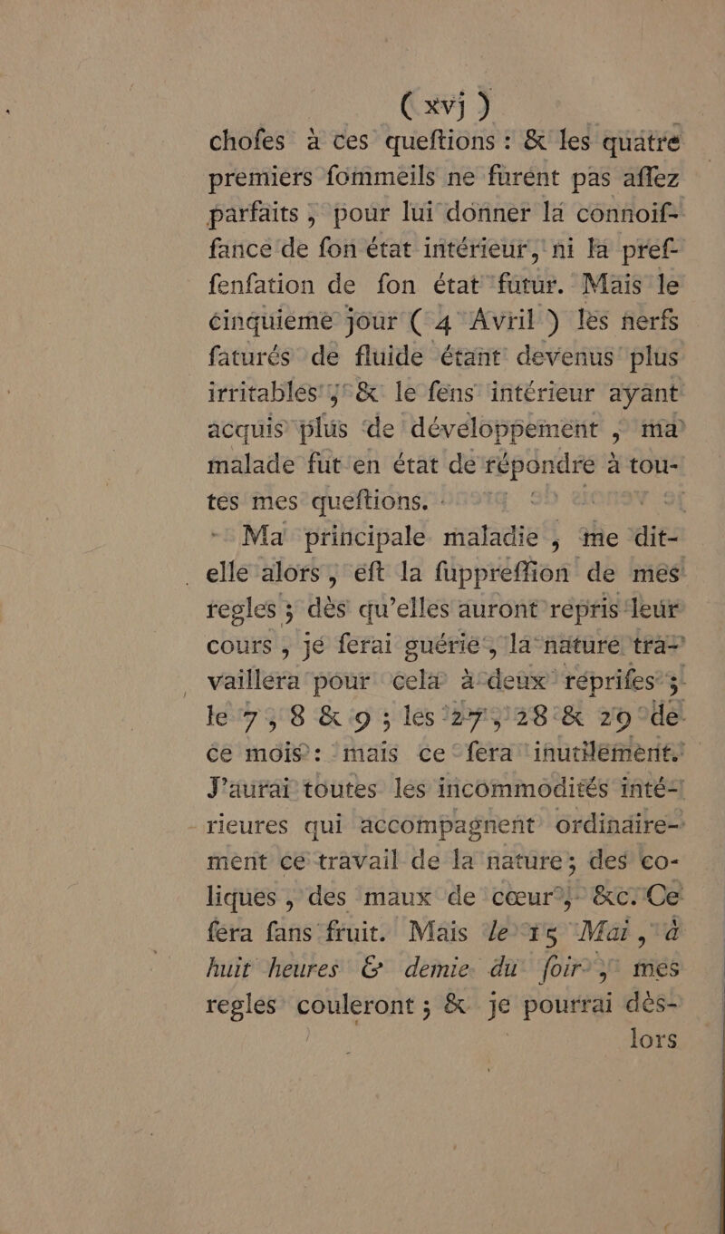 chofes à ces queftions : &amp; les quatre premiers fommeils ne furent pas aflez parfaits ; pour lui donner là connoif- fance de fon état intérieur, ni la pref fenfation de fon état futur. Mais le éinquiéme jour ( 4 Avril ) Les nerfs faturés de fluide étant devenus’ plus irritables',;&amp; le fens intérieur ayant acquis plus ‘de développement , ma malade fut'en état de répondre 2 à tou- tes mes queftions. : \e 3€ Ma principale maladie ,; me dit: _elle alors, éft la fuppreffion de mes regles ; dès qu’elles auront répris leur cours , jé ferai guérie’, la-näturé tra vailléra pour celx à-deux réprifes’;l le 7, 8 &amp; 9 ; lési27,28:&amp; 29 HA Ce mois: mais ce ‘fera ‘inutilement. J'aurai toutes les incommodités inté-l rieures qui accompagnent ordindire= ment ce travail de la nature; des co- liques , des maux de cœur?) &amp;c:Ce fera fans fruit. Mais Le ts Mai à huit heures &amp; demie. du foir} mes regles couleront ; &amp; je pourrai dès- | lors