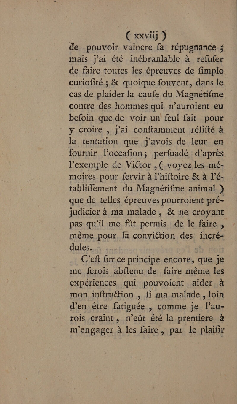 Cxxvii] ) de pouvoir vaincre fa répugnance $ mais j'ai été inchranlable à refufer de faire toutes les épreuves de fimple curiofité ; &amp; quoique fouvent, dans le cas de plaider la caufe du Magnétifme contre des hommes qui n’auroient eu befoin que de voir un feul fait pour y croire , J'ai conftamment réfifté à la tentation que Jj'avois de leur en fournir l’occafion; perfuadé d’après l’exemple de Viétor ,( voyez les mé- moires pour f{ervir à l’hiftoire &amp; à l’é- tabliflement du Magnétifme animal } que de telles épreuves pourroient pré- judicier à ma malade , &amp; ne croyant pas qu’il me fût permis de le faire , même pour. la conviétion des incré- dules. C’eft fur ce principe encore, que je me ferois abftenu de faire même les expériences qui pouvoient aider à mon inftruétion , fi ma malade , loin d'en être fatiguée , comme je l’au- rois craint, n’eût été la premiere à m’engager à les faire, par le plaifir