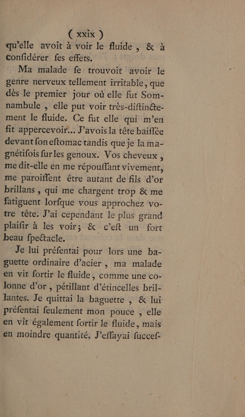 qu’elle avoit à voir le fluide , &amp; à confidérer fes effets. Ma malade fe trouvoit avoir le genre nerveux tellement irritable, que dès le premier jour où elle fut Som- nambule , elle put voir très-diftinéte- ment le fluide. Ce fut elle qui m’en fit appercevoir… J’avois la tête baifée devant fon eftomac tandis que je la ma- gnétifois fur les genoux. Vos cheveux , me dit-elle en me répouffant vivement, me paroiflent être autant de fils d’or brillans , qui me chargent trop &amp; me fatiguent lorfque vous approchez vo- tre tête. J’ai cependant le plus grand plaifir à les voir; &amp; c’eft un fort beau fpeacle. Je lui préfentai pour lors une ba- guette ordinaire d’acier | ma malade en vit fortir le fluide, comme une co- lonne d’or , pétillant d’étincelles bril- lantes. Je quittai la baguette | &amp; lui préfentai feulement mon pouce , elle en vit également fortir le fluide, mais en moindre quantité. J’effayai fuccef-