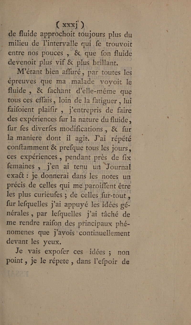 (xx) de fluide approchoit toujours plus du milieu de l'intervalle qui fe trouvoit entre nos pouces , &amp; que fon fluide devenoit plus vif &amp; plus brillant. M'étant bien afluré, par toutes les épreuves que ma malade voyoit le fluide , &amp; fachant d’elle-même que tous ces. effais, loin de la fatiguer , lui faifoient plaifr , j'entrepris de faire des expériences fur la nature du fluide, fur fes diverfes modifications, &amp; fur la maniere dont il agit. J’ai répété conftamment &amp; prefque tous les jours, ces expériences, pendant près de fix femaines , j'en ai tenu un Journal exaët : Je donnerai dans les notes un précis de celles qui me paroillent être les plus curieufes ; de celles fur-tout , fur lefquelles j'ai appuyé les idées de nérales , par lefquelles j'ai tâché de me rendre raifon des principaux phé- nomenes que J'avois continuellement devant les yeux. Je vais expofer ces idées ; non point , Je le répete , dans l’efpoir de