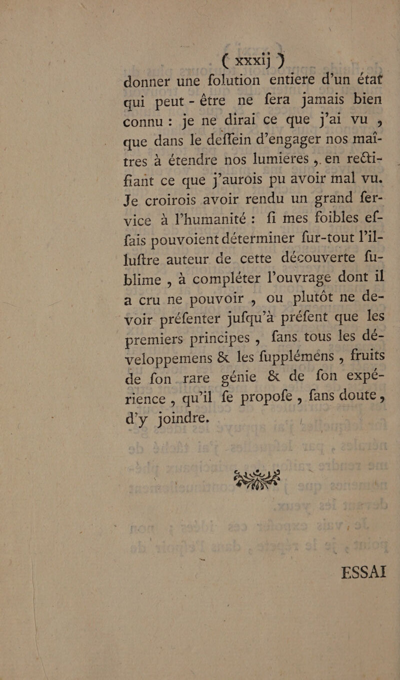 donner une folution entiere d’un état qui peut-être ne fera jamais bien connu : je ne dirai ce que J'ai vu , que dans le deffein d'engager nos mai- tres à étendre nos lumieres ,. en recti- fiant ce que j'autois pu avoir mal vu. Je croirois avoir rendu un grand fer- vice à l'humanité : fi mes foibles ef- fais pouvoient déterminer fur-tout l'il- luftre auteur de cette découverte fu- blime , à compléter l'ouvrage dont il a cru ne pouvoir , ou plutôt ne de- voir préfenter jufqu’a préfent que les premiers principes , fans tous les dé- veloppemens &amp; les fuppléméns , fruits de fon rare génie &amp; de fon expé- rience , qu'il fe propofe , fans doute, d'y joindre. |