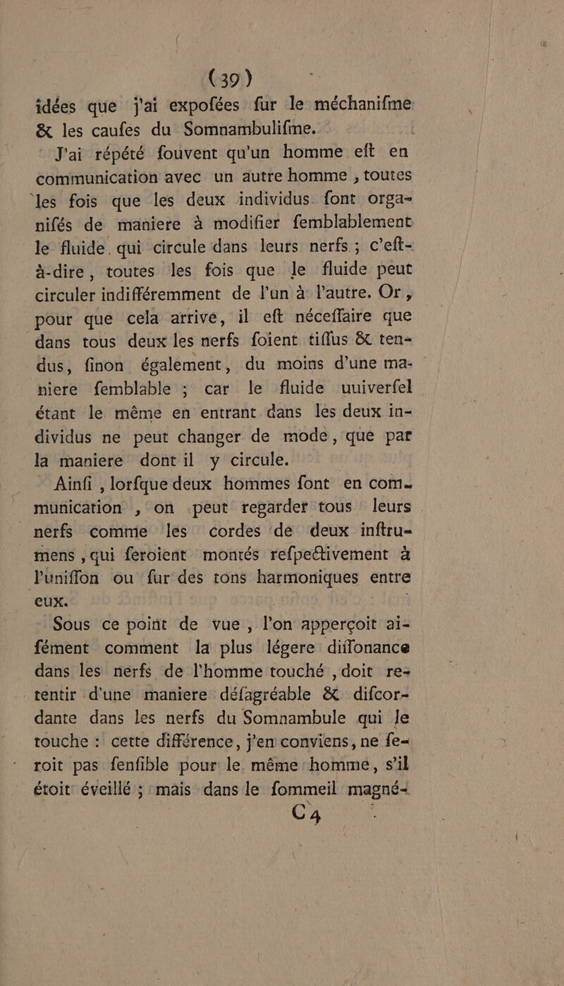 idées que j'ai expofées fur le méchanifme &amp; les caufes du Somnambulifme. J'ai répété fouvent qu'un homme eft en communication avec un autre homme , toutes ‘les fois que les deux individus font orga- nifés de maniere à modifier femblablement le fluide, qui circule dans leurs nerfs; c’eft- ä-dire, toutes les fois que le fluide peut circuler indifféremment de l’un à l’autre. Or, pour que cela arrive, il eft néceffaire que dans tous deux les nerfs foient tiflus &amp; ten- dus, finon également, du moins d’une ma- niere femblable ; car le fluide uuiverfel étant le même en entrant dans les deux in- dividus ne peut changer de mode, que par la maniere dont il y circule. | Ainfi , lorfque deux hommes font en com. munication , on peut regarder tous leurs. nerfs commie les cordes de deux inftru- mens , qui feroient montés refpedtivement à Puniffon ou fur des tons harmoniques entre eux. Sous ce point de vue , l'on apperçoit ai- fément comment la plus légere diifonance dans les nerfs de l'homme touché , doit re- tentir d'une maniere défagréable &amp; difcor- dante dans les nerfs du Somnambule qui Je touche : cette différence, j'en conviens, ne fe= roit pas fenfible pour le même homme, s’il étoit: éveillé ; mais dans le fommeil magné- C4