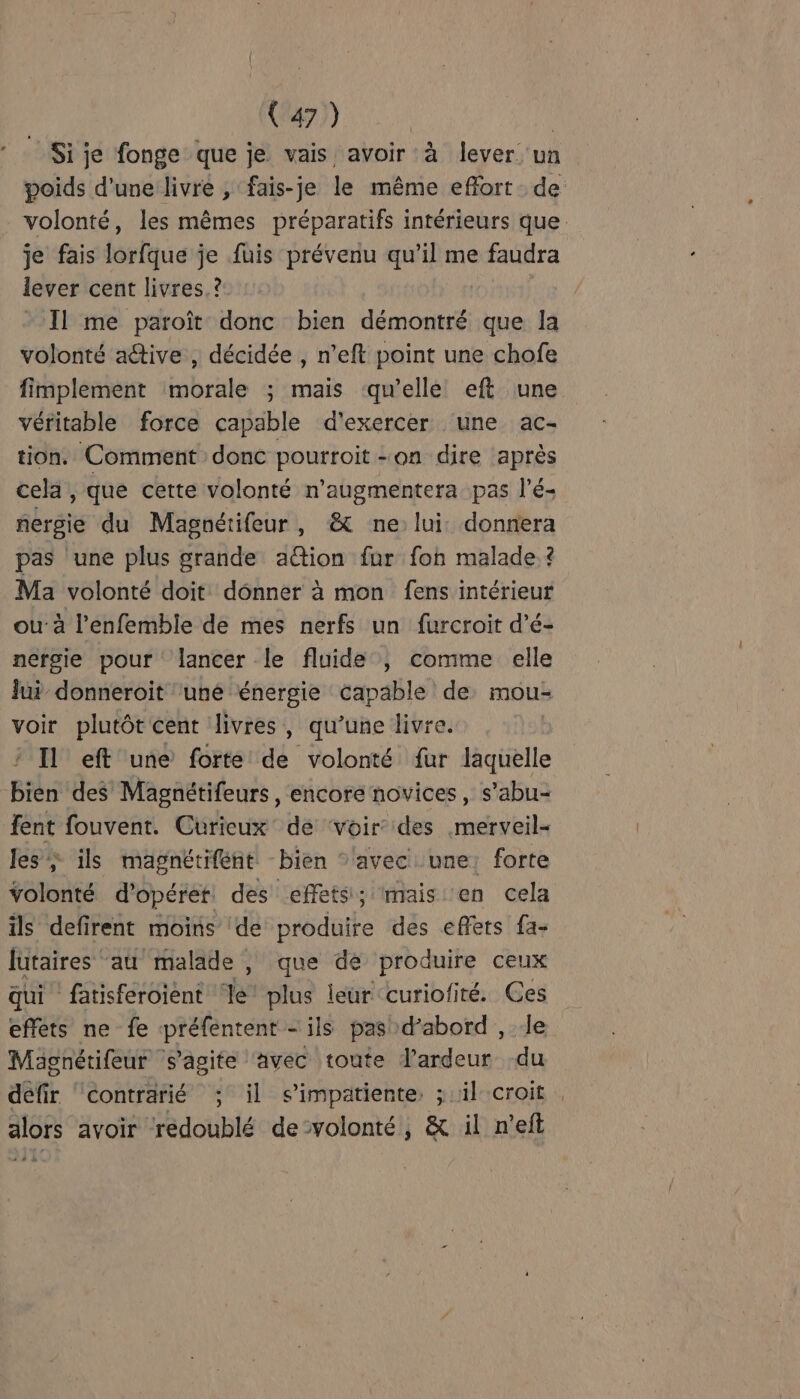 Sije fonge que je vais avoir à lever un poids d'une livre , fais-je le même effort de volonté, les mêmes préparatifs intérieurs que. je fais lorfque je fuis prévenu qu’il me faudra lever cent livres. ? Il me paroît donc bien démontré que la volonté active , décidée , n’eft point une chofe fimplement morale ; mais ‘qu’elle eft une véritable force capable d'exercer une ac- tion. Comment donc pourroit on dire après cela , que cette volonté n’augmentera pas l’é- nersie du Magnétifeur, &amp; ne lui. donnera pas une plus grande ation fur fon malade. ? Ma volonté doit dônner à mon fens intérieur u-à l’enfemble de mes nerfs un furcroit d’é- nérgie pour lancer le fluide ; comme elle lui donneroit ‘une énergie capable de mou- voir plutôt cent livres, qu’une livre. | Il eft une forte de volonté fur laquelle bien des Magnétifeurs , encore novices, s’abu- fent fouvent. Curieux de ‘voir des merveil- les; ils magnétiféent bien * avec une: forte Yolonté d’opéret, des effets; mais en cela ils defirent moins de produire des effets fa- lutaires ‘au malade , que de produire ceux qui fatisferoient ‘le’ plus leur curiofité. Ces effets ne fe préfentent ils pasb »dabord , le Mägnérifeur * s’agite ‘avec toute J'ardeur -du défir ‘contrarié ; il s'impatiente, ; il croit alors avoir redoublé de-volonté, &amp; il n’eft