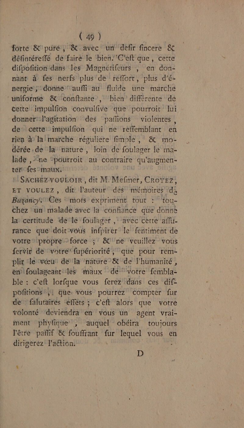 forte &amp;'puré, &amp; avec un défir fincere &amp; défintéreflé de faire le ‘bien.'C'eft que, cette difiofition dans les Magnérifeurs , en don- nant à fes nerfs plus de réflort, plus d'é- pergie ; donne! auffi au fluide ure marche uniforme &amp;)conftante , ‘bien différente de cette impulfion convulfive que pourroit lui donner:-Pagitation des pañions violentes, de cette ‘impulfion qui ne reffemblant en rien à lalmaïrche résuliere fimple , &amp; mo- dérée . de là ‘nature, loin de BhÉde le ma- lade ,&gt; ne “pourroit au contraire es augmen- tef! fes maux. SACHEZ-VOULOIR , dit M. Mefiner, CRabbEs ET VOULEZ, dit l'auteur des mémoires °d; Bixancy. êes : mots expriment tout : tou- Chez un malade avec la confiance que donne la certitude detle foulager ,‘ avec cette aff. rance que doit vous infpirer le fentiment de votre propre.force ; &amp;'ne ‘veuillez vous fervir de votre: fupériorité , que pour rem- pli le ‘vœu dela nature &amp; de l'humanité , en foulageant:les maux dei” “votre fembla- ble : c’eft lorfque vous ferez dans ces dif- pofitions ;| que. vous pourrez compter fur de falutaires efféts ; c’eft alors que votre volonté deviendra en vous un agent vrai- ment phyfique , auquel obéira toujours l'être pafif &amp; fouffrant fur lequel vous en dirigerez l'action. - D