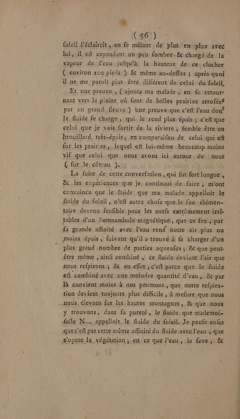 L ‘ (56 ) {oleil l'éclaircit ,-en fe mêlant . de plus ‘en plus avec lui, il eft cependant. un peu fombre, &amp; chargé de la vapeur de l'eau jufqu’à la hauteur de: ce: clocher ( environ 200 pieds ). &amp; même au-deflus ; après quoi il ne me paroît plus être différent de cefui du foleil, Et une preuve , (‘ajouta ma malade en fe retour- gant vers la p'aine où font de belles prairies arrofées par un grand fleuve ) Une preuve que c’eft l’eau dont le fluide fe charge, qui. le rend plus ‘épais; c’eft que celui que je vois fortir de la riviere, femble être un brouillard, très-épais, en comparaifon de celui qui eft fur. les prairies, lequel eft lui-même beaucoup moins vif que celui que. nous avons ici autour de : nouë Ç fur, le: côteau ). ; ot La fuite de cette converfation , qui fut fort longue , &amp;. les expériences que je. continuai de faire |, m'ont convaincu que le fluide que ma. malade appelloit le fluide du foleil, n'eft autre chofe que.le feu. élémen- taire devenu fenfible pour les nerfs extrémement irri- tables d'un Somnambule mapnétiqhe, que ce feu , par fa grande affinité avec l’eau rend notre air plus ou moins épais, fuivant qu'il a trouvé à fe Icharger d’un plus graud nombre de parties aqueufes ; &amp; que pent- être mème , ainfi combiné ;! ce fluide devient l'air que nous. refpirons ; 8 en effet , c'eft parce que le fluide eft combiné avec une moindre quantité d’eau, &amp; par là convient moins à nos poumons , que notre refpira- tion devient toujours plus difficile, à mefure que nous nous. élevons fur les hautes montagnes, &amp; que nous y trouvons, dans fa pureté, le fluide que madeimoi- #elle N... appelloit le fluide du foleil. Je penfe enfin quec'eft par cette mème affinité du fluide avec l’eau , que s'opere la végétation ;.en ce que l’eau , la feve, &amp;