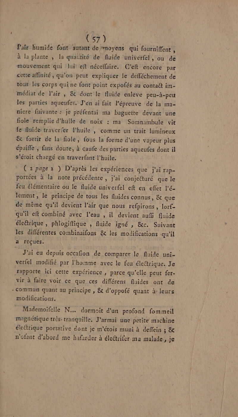 (57) Pair humide font autant de “moyens qui fourniffent , à la plante , la quaëtité de fluide univerfel ») où de mouvement qui lui eft néceflaire. C'eft encore par cette afinité, qu'on peut expliquer le defléchement de tous les corps qui ne font point expofés au contaét im- médiat de l'air , &amp; dont le fluide enleve peu-à-peu les parties aqueufes. Jen ai fait Pépreuve de la ma- niere fuivante : je préfentai ma baguette devant une fiole remplie d'huile de noix : ma Somnambule vit le fluide traverler l'huile , Comme un trait lumineux &amp; fortir de la fiole, fous la forme d'une vapeur plus épaifle , fans doute, à caufe des parties aqueufes dont il s’étoit chargé en traverfant l'huile. ( 2 page 1 ) D'après les expériences que j'ai rap- portées à la note précédente , j'ai conjeéturé que le feu élémentaire ou le fluide univerfel eft en effet l’é- lement, le principe de tous les fluides connus, &amp; que de même qu’il devient l'air que nous refpirons , lorf- qu'il eft combiné avec l’eau , il devient aufi fluide les différentes combinaifons &amp; les modifications -qu’il J'ai eu depuis occafion de comparer le fluide uni- verfel modifié par l'homme avec le feu éle&amp;rique. Je vir à faire voir ce que ces différens fluides ont de commun quant au principe , &amp; d’oppofé quant à: leurs modifications. Mademoifelle N... dormoit d'un profond fommeil magnétique très- tranquille. J’armai une petite machine électrique portative dont je m’étois muni à deffein io n’ofant d’abord me hafarder à éle@trifer ma malade De