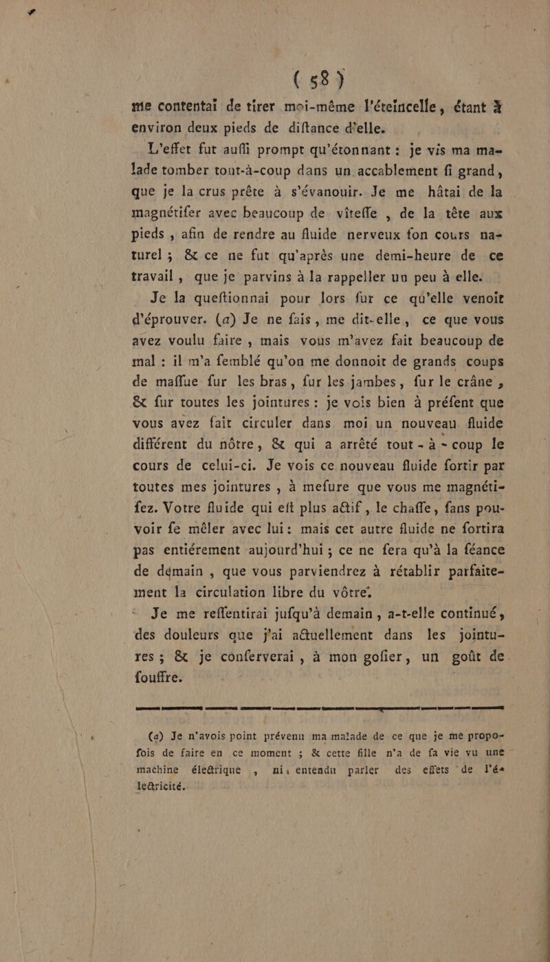 (53) me contentai de tirer moi-même l’éteincelle, étant X environ deux pieds de diftance d'elle. L'effet fut auffi prompt qu'étonnant : je vis ma ma- Jade tomber tout-à-coup dans un accablement fi grand, que je la crus prête à s’évanouir. Je me hâtai de la magnétifer avec beaucoup de vîtefle , de la tête aux pieds , afin de rendre au fluide nerveux fon cours na- turel ; &amp; ce ne fut qu'après une demi-heure de ce travail, que je parvins à la rappeller un peu à elle. Je la queftionnai pour lors fur ce qu’elle venoir d’éprouver. (a) Je ne fais, me dit-elle, ce que vous avez voulu faire , mais vous m'avez fait beaucoup de mal : il m'a femblé qu’on me donnoit de grands coups de maflue fur les bras, fur les jambes, fur le crâne , &amp; fur toutes les jointures : je vois bien à préfent que vous avez fait circuler dans moi un nouveau fluide différent du nôtre, &amp; qui a arrêté tout - à - coup le cours de celui-ci. Je vois ce nouveau fluide fortir par toutes mes jointures , à mefure que vous me magnéti- fez. Votre fluide qui eft plus a@if , le chaffe, fans pou- voir fe mêler avec lui: mais cet autre fluide ne fortira pas entiérement aujourd’hui ; ce ne fera qu’à la féance de démain , que vous parviendrez à rétablir parfaite- ment la circulation libre du vôtre. Je me reflentirai jufqu’à demain, a-t-elle continué, des douleurs que j'ai a@tuellement dans les jointu- res ; &amp;t je conferverai, à mon gofier, un goût de. fouffre. CES (ETES ARS LORS Su TORRENT ARRET MERDE PERDRE ONG MSAEEARNEE VEN VAE! PÉNEC ARSRERSEEE (a) Je n'avois point prévenu ma malade de ce que je me propo- fois de faire en ce moment ; &amp; cette fille n'a de fa vie vu une machine éleûrique , ni entendn parler des effets de l'é« lc&amp;ricité.