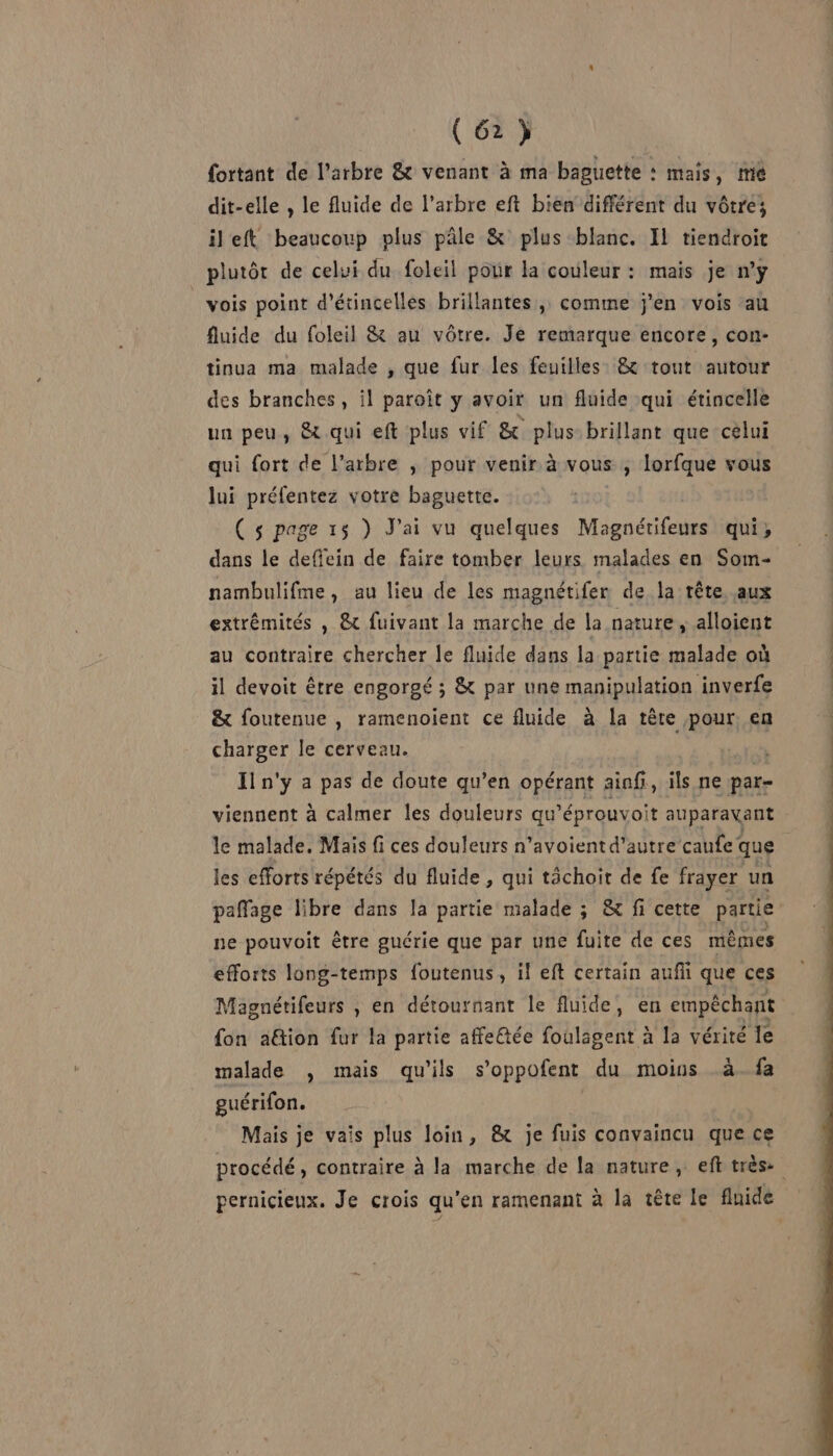 (62) fortant de l'arbre &amp; venant à ma baguette : mais, mé dit-elle , le fluide de l'arbre eft bien différent du vôtre; ileft beaucoup plus pâle &amp; plus blanc. IL tiendroit plutôt de celui du foleil pour la couleur : mais je ny vois point d'étincelles brillantes, comme j'en vois au fluide du foleil &amp; au vôtre. Je remarque encore, con- tinua ma malade , que fur {es feuilles &amp; tout autour des branches, il paroît y avoir un fluide qui étincelle un peu, &amp; qui eft plus vif &amp; plus brillant que celui qui fort de l’arbre , pour venir à vous ; lorfque vous lui préfentez votre baguette. ( s page 15 ) J'ai vu quelques Magnétifeurs qui, dans le deffein de faire tomber leurs malades en Som- nambulifme, au lieu de les magnétifer de la rète aux extrémités , &amp; fuivant la marche de la nature, alloient au contraire chercher le fluide dans la partie malade où il devoit être engorgé ; &amp; par une manipulation inverfe &amp; foutenue , ramenoient ce fluide à la tère pour. en charger le cerveau. ss Iln'y a pas de doute qu’en opérant ainf, ils ne par- viennent à calmer les douleurs qu’éprouvoit auparavant le malade. Mais fi ces douleurs n’avoient d'autre caufe que les efforts répétés du fluide, qui tâchoit de fe frayer un paffage libre dans la partie malade ; &amp; fi cette partie ne pouvoit être guérie que par une fuite de ces mêmes efforts long-temps foutenus, il eft certain aufii que ces Magnétifeurs , en détournant le fluide, en empêchant fon aëtion fur la partie affe@tée foulagent à la vérité le malade , mais qu'ils s’oppofent du moins à. fa guérifon. Mais je vais plus loin, &amp; je fuis convaincu que ce procédé, contraire à la marche de la nature, eft très: pernicieux. Je crois qu’en ramenant à la tête le fluide