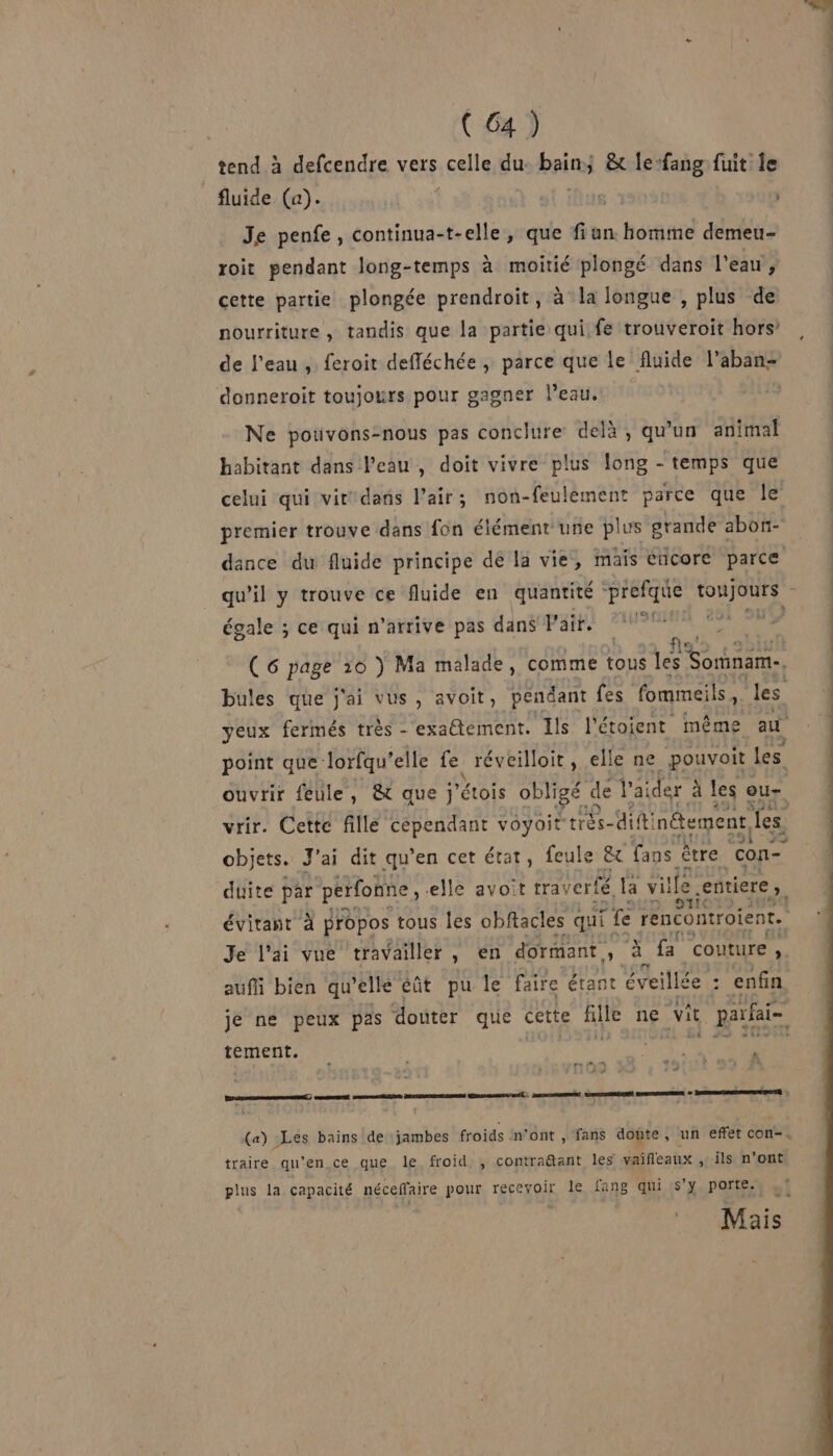 _tend à defcendre vers celle du bain &amp; lefang fuit le fluide (a). | 6 Je penfe, continua-t-elle, que fiun. homme demeu- roit pendant long-temps à moitié plongé dans l'eau, cette partie plongée prendroit, à la longue , plus de nourriture , tandis que la partie qui. fe trouveroit hors’ de l’eau, feroit defféchée , parce que le fluide l’aban- donneroit toujours pour gagner l’eau. Ne pouvons-nous pas conclure delà, qu'un animal habitant dans Veau, doit vivre plus long - temps que celui qui vit'dans l’air; non-feulement parce que le premier trouve dans fon élément une plus grande abon- dance du fluide principe de la vie, mais cticore parce qu'il y trouve ce fluide en quantité prefque os af égale ; ce qui n'arrive pas dans Fair. (6 page 10 ) Ma malade, comme tous les Sorinam.. bules que j'ai vus, avoit, pendant fes fommeils ; le s yeux fermés très -'exatement. Ils l'étoient même au À point que lorfqu’ elle Lu réveilloit, elle ne pouvoit les ouvrir feule, &amp; que j'étois obligé de V'ai ider : à les ou- e91 25 objets. J'ai dit qu’en cet état, feule &amp; fans être con- duite par perfonne, elle avoit tra: verté. La ville entiere, évitant à propos tous les obftacles qui fe rencontroient. Je l'ai vue travailler, en dormant. 4 à fa couture ; auffi bien qu’elle éût pu le faire étant éveillée : : enfin tement. 5 4 &amp; mn ct ne anne ner né, mon Sn me à Den et : (a) Les bains de jambes froids n’ont , fans doute, un effet con-. traire qu’en ce que le froid, , contra@ant les vaifleaux , ils n’ont plus la capacité néceffaire pour recevoir le fang qui S'y porte.