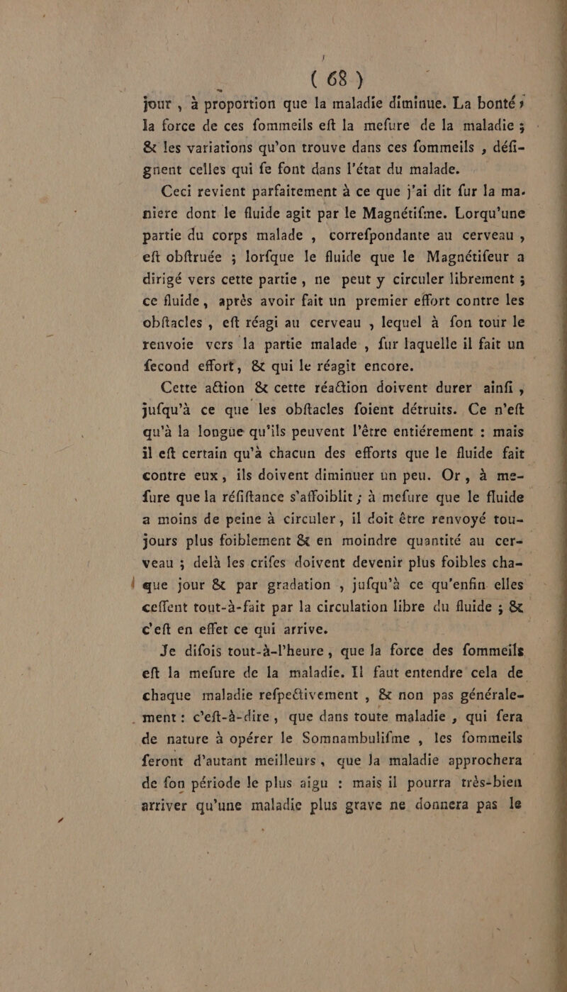 (68) jour , à proportion que la maladie diminue. La bonté» la force de ces fommeils eft la mefure de la maladie ; &amp; les variations qu’on trouve dans ces fommeils , défi- gnent celles qui fe font dans l’état du malade. Ceci revient parfaitement à ce que j'ai dit fur la ma. niere dont le fluide agit par le Magnétifme. Lorqu’une partie du corps malade , correfpondante au cerveau, eft obftruée ; lorfque le fluide que le Magnétifeur a dirigé vers cette partie, ne peut y circuler librement ; ce fluide, après avoir fait un premier effort contre les obftacles , eft réagi au cerveau , lequel à fon tour le renvoie vers la partie malade , fur laquelle il fait un fecond effort, &amp;t qui le réagit encore. | Cette aétion &amp; cette réation doivent durer ainfi, jufqu’à ce que les obftacles foient détruits. Ce n’eft qu'à la longue qu'ils peuvent l'être entiérement : mais il eft certain qu'a chacun des efforts que le fluide fait contre eux, ils doivent diminuer un peu. Or, à me- fure que la réfiftance s’affoiblit ; à mefure que le fluide a moins de peine à circuler, il doit être renvoyé tou- jours plus foiblement &amp; en moindre quantité au cer= veau ; delà Îes crifes doivent devenir plus foibles cha- l que jour &amp; par gradation , jufqu’à ce qu’enfin elles ceffent tout-à-fait par la circulation libre du fluide ; &amp; c'eft en effet ce qui arrive. : Je difois tout-à-l’heure, que la force des fommeils eft la mefure de la maladie. Il faut entendre cela de chaque maladie refpeftivement , &amp; non pas générale- ment: ceft-à-dire, que dans toute maladie , qui fera de nature à opérer le Somnambulifme , les fommeils feront d'autant meilleurs, que Ja maladie approchera de fou période le plus aigu : mais il pourra très-bien arriver qu’une maladie plus grave ne donnera pas le