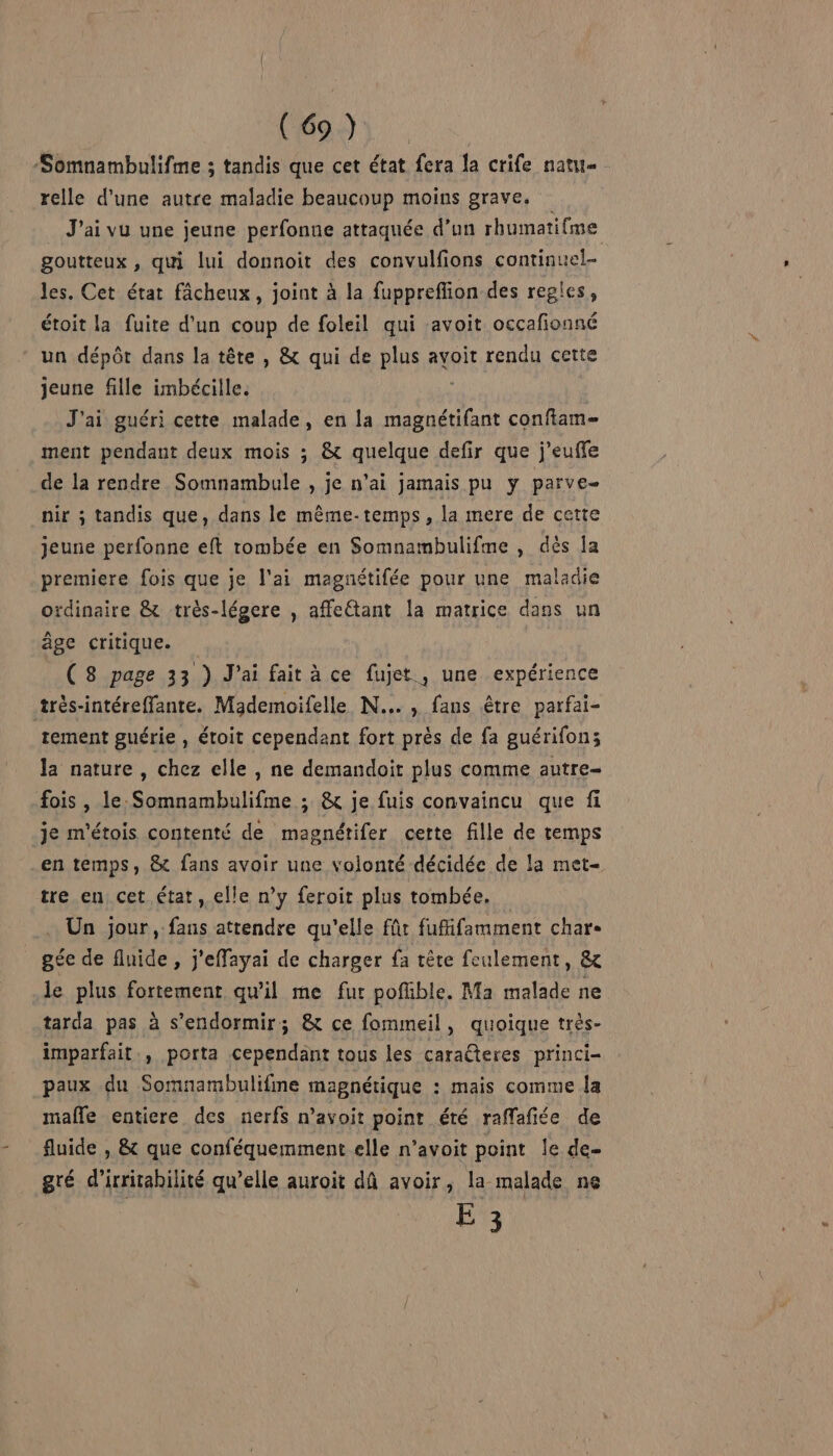 ( 69 ) -Somnambulifme ; tandis que cet état fera la crife natu relle d'une autre maladie beaucoup moins grave. J'ai vu une jeune perfonue attaquée d’un rhumatifme goutteux , qui lui donnoit des convulfions continuel- les. Cet état fâcheux, joint à la fuppreffion des regles, étoit la fuite d’un coup de foleil qui avoit occafionné un dépôt dans la tête , &amp; qui de plus avoit rendu cette jeune fille imbécille. J'ai guéri cette malade, en la LA conftam= ment pendant deux mois ; &amp; quelque defir que j’euffe de la rendre Somnambule , je n'ai jamais pu y parve- nir ; tandis que, dans le même-temps , la mere de cette jeune perfonne eft tombée en Somnambulifme , dès la premiere fois que je l'ai magnétifée pour une maladie ordinaire &amp; très-légere , affe£tant la matrice dans un âge critique. | (8 page 33 ) J'ai fait à ce fujet , une expérience très-intéreffante. Mademoifelle N..., fans être parfai- tement guérie , étoit cependant fort près de fa guérifon; la nature , chez elle , ne demandoit plus comme autre fois , le Somnambulifme ; &amp; je fuis convaincu que fi je m'étois contenté de magnétifer cette fille de temps en temps, &amp; fans avoir une volonté décidée de la met- tre en, cet état, elle n’y feroit plus tombée. Un jour, fans attendre qu'elle für fufifamment char- gée de fluide , j'effayai de charger {a tête feulement, &amp; le plus fortement qu'il me fur pofüible. Ma malade ne tarda pas à s'endormir; &amp; ce fommeil, quoique très- imparfait, porta cependant tous les caralteres princi- paux du Somnambulifme magnétique : mais comme la malle entiere des nerfs n’avoit point été raffafiée de fluide , &amp; que conféquemment elle n’avoit point le de- gré d’irritabilité qu’elle auroit dû avoir, la malade ne E 3