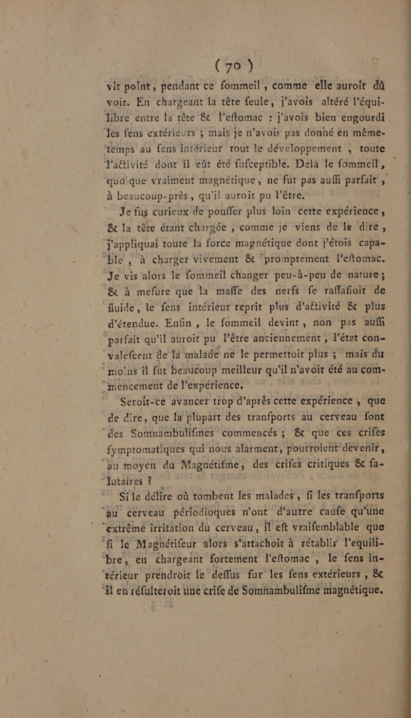 MO (e (MN vit point, pendant ce fommeil , comme ‘elle auroit dû voir. En chargeant la tête feule, j'avois altéré l’équi- libre entre la tête &amp; l'eftomac : j'avois bien engourdi Jes fens extérieurs ; mais je n’avois pas donhé én même- temps au fens intérieur tout le développement ; toute J'a@ivité dont il eût été fufceprible. Delà le fommeil, à beaucoup-près, qu'il auroit pu l'être. Je fus curieux de pouffer plus loin cette expérience, &amp;x la tête étant chargée , comme je viens de le dire, j'appliquai toute la force magnétique dont j’étois capa- “ble , à charger vivement &amp; promptement l'eftomac. Je vis alors le formmeil changer peu-à-peu de nature; &amp; à mefure que la mañle des nerfs fe raffafioit de fluide, le fens intérieur reprit plus d'aétiviré &amp; plus d’étendue. Enfin , le fommeil devint, non pas auf “parfait qu’il auroît pu PE être anciennement , l’état con- _valefcent de 14 malade ne le permettoit plus ; mais du ‘mencement de l'expérience. Seroit-ce avancer trop d’après cette expérience , que de dire, que la plupart des tranfports au cerveau font “des Somnämbulifmes commencés ; &amp; que ces crifes fymptomatiques qui nous alarment, pourroicht devenir, au moyen du pe des crifes critiques &amp; fa- “Jutaires ? Si le délire où tombent les malades’, fi les tranfports ‘au cerveau périodioques n’ont d'autre caufe qu’une “extrême irritation du cerveau, il eft vraifemblable que ‘fi le Maghétifeur alors s'artachoit à rétablir l’equili- bre, en chargeant fortement l'eftomac , le fens in- ‘#érieur prendroit le deffus fur les fens extérieurs , &amp; ‘il en réfulteroir uné crife de Somnambulifmé magnétique. PEN SONT) OT at