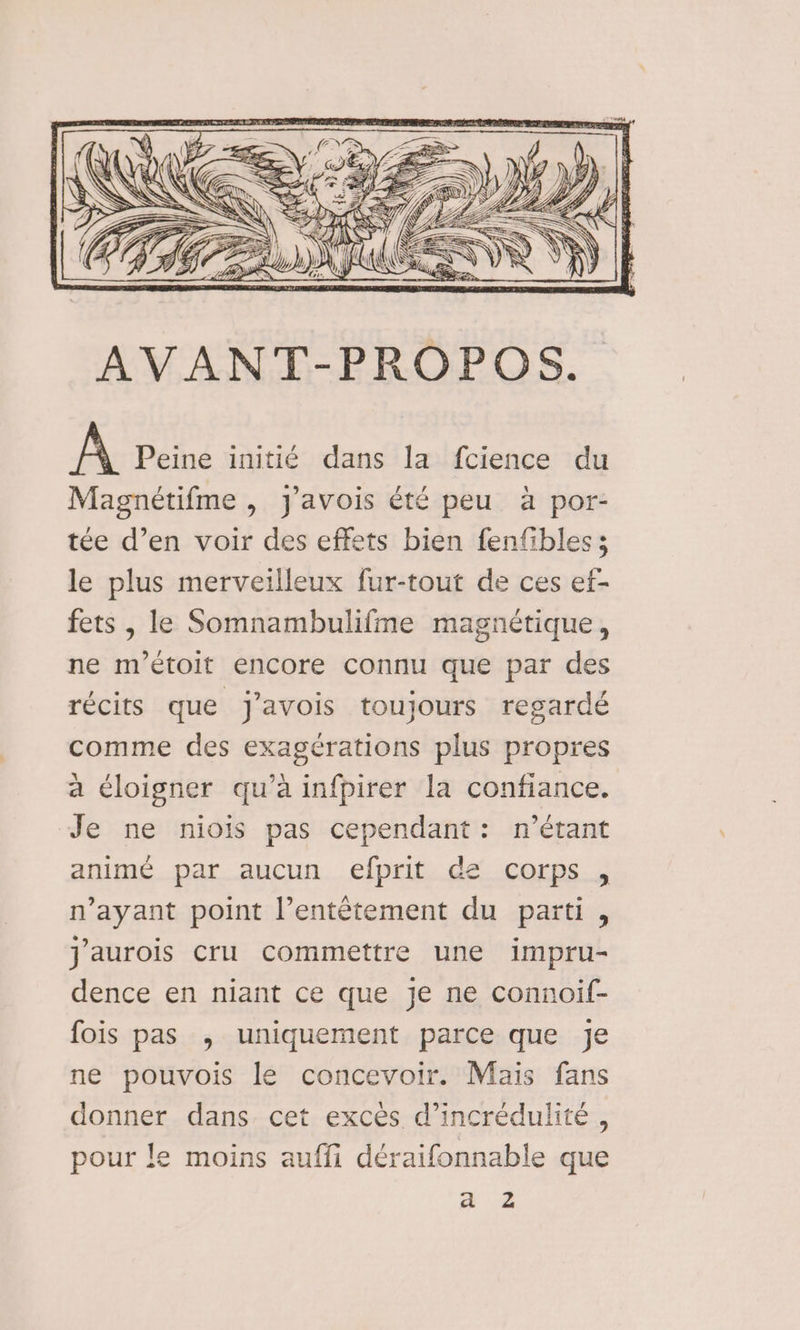 A Peine initié dans la fcience du Magnétifme , J'avois été peu à por- tée d’en voir des effets bien fenfibles; le plus merveilleux fur-tout de ces ef- fets , le Somnambulifme magnétique, ne m’étoit encore connu que par des récits que j'avois toujours regardé comme des exagérations plus propres a éloigner qu’à infpirer la confiance. Je ne niois pas cependant: n'étant animé par aucun efprit de corps , n'ayant point l’entêtement du parti, j'aurois Cru commettre une impru- dence en niant ce que je ne connoif- fois pas , uniquement parce que je ne pouvois le concevoir. Maïs fans donner dans cet excès d’incrédulité , pour le moins auffi déraifonnable que