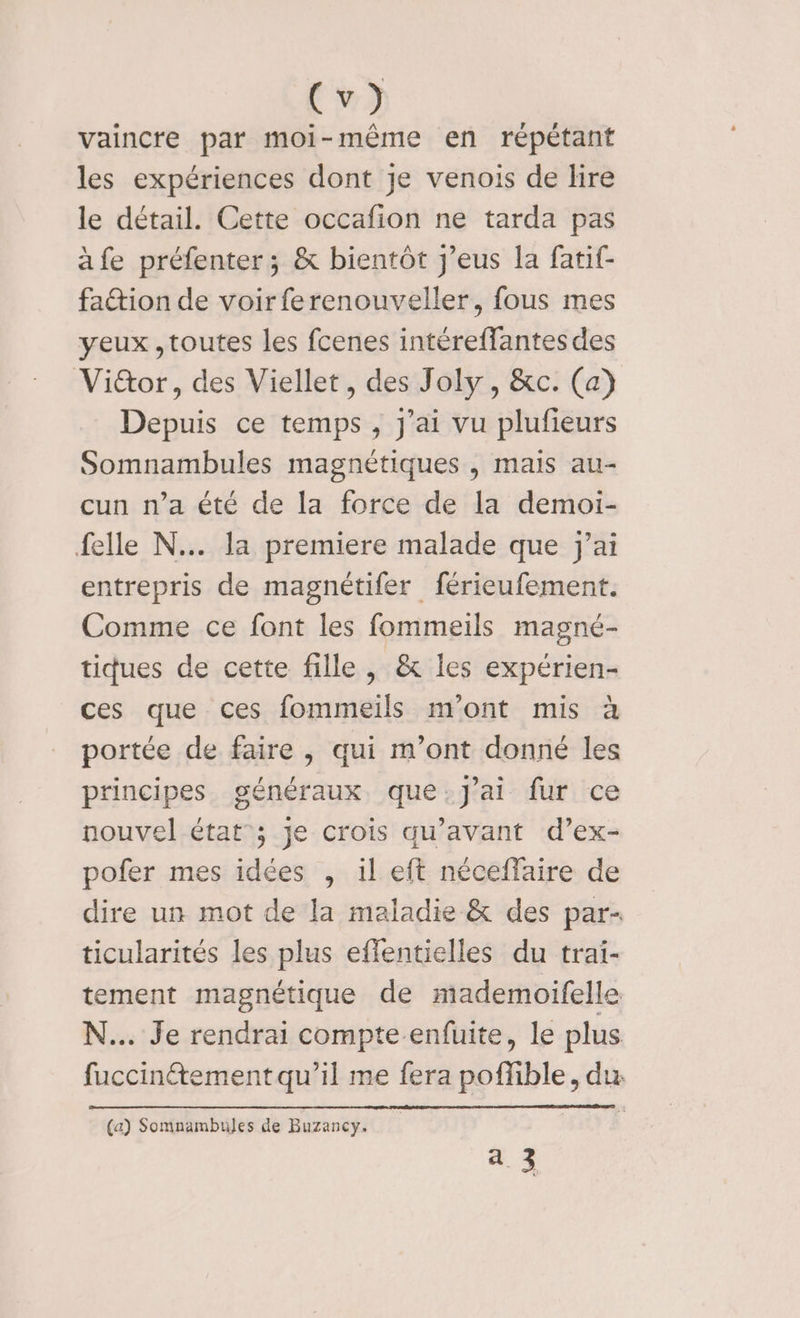 #2) vaincre par moi-même en répétant les expériences dont je venois de lire le détail. Cette occafion ne tarda pas äfe préfenter; &amp; bientôt j’eus la fatif- fattion de voir ferenouveller, fous mes yeux ,toutes les fcenes intéreffantes des Vi&amp;or, des Viellet, des Joly, &amp;c. (a) Depuis ce temps , j'ai vu plufieurs Somnambules magnétiques , mais au- cun n’a été de la force de la demoi- felle N.. la premiere malade que j'ai entrepris de magnétifer férieufement. Comme ce font les fommeils magné- tiques de cette fille , &amp; les expérien- ces que ces fommeils m'ont mis à portée de faire , qui m'ont donné les principes généraux que.J'ai fur ce nouvel état ; je crois qu'avant d’ex- pofer mes idées , il eft néceffaire de dire un mot de la maladie &amp; des par- ticularités les plus effentielles du trai- tement magnétique de mademoifelle N... Je rendrai compte enfuite, le plus fuccinétement qu’il me fera poffible, du. (a) Somnambules de Buzancy. a 3