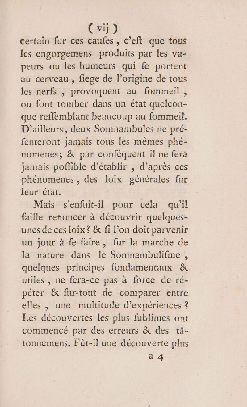 certain fur ces caufes , c’eft que tous les engorgemens produits par les va- peurs ou les humeurs qui fe portent au cerveau, fiege de l’origine de tous les nerfs , provoquent au fommeil , ou font tomber dans un état quelcon- que reffemblant beaucoup au fommeil, D'ailleurs, deux Somnambules ne pré- fenteront jamais tous les mêmes phé- nomenes; &amp; par conféquent il ne fera jamais poflible d'établir , d’après ces phénomenes , des loix générales fur leur état. | Mais s’enfuit-il pour cela qu'il faille renoncer à découvrir quelques- unes de ces loix ? &amp; fi l’on doit parvenir un Jour à fe faire, fur la marche de la nature dans le Somnambulifme , quelques principes fondamentaux &amp; utiles , ne fera-ce pas à force de ré- péter &amp; fur-tout de comparer entre elles , une multitude d’expériences ? Les découvertes les plus fublimes ont commencé par des erreurs &amp; des tä- tonnemens. Fût-il une découverte plus a 4