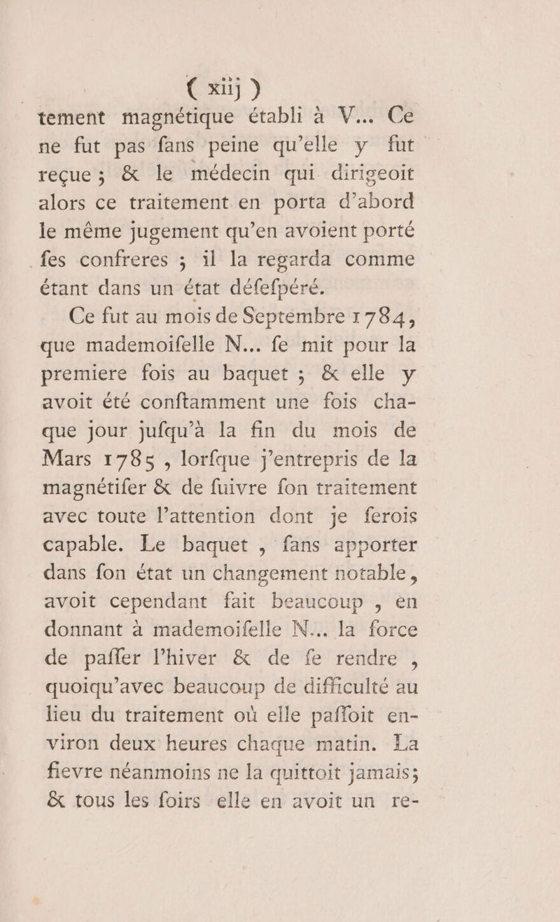 tement magnétique établi à V.….. Ce ne fut pas fans peine qu’elle y fut reçue ; &amp; le médecin qui dirigeoit alors ce traitement en porta d’abord le même jugement qu’en avoient porté fes confreres ; il la regarda comme étant dans un état défefpéré. Ce fut au mois de Septembre 1784, que mademoifelle N... fe mit pour la premiere fois au baquet ; &amp; elle y avoit été conftamment une fois cha- que jour jufqu’a la fin du mois de Mars 1785 , lorfque j'entrepris de la magnétifer &amp; de fuivre fon traitement avec toute l’attention dont je ferois capable. Le baquet , fans apporter dans fon état un changement notable, avoit cependant fait beaucoup , en donnant à mademoifelle N... la force de pañfler l’hiver &amp; de fe rendre , _ quoiqu’avec beaucoup de difficulté au lieu du traitement où elle pañfloit en- viron deux heures chaque matin. La fievre néanmoins ne la quittoit jamais; &amp; tous les foirs elle en avoit un re-
