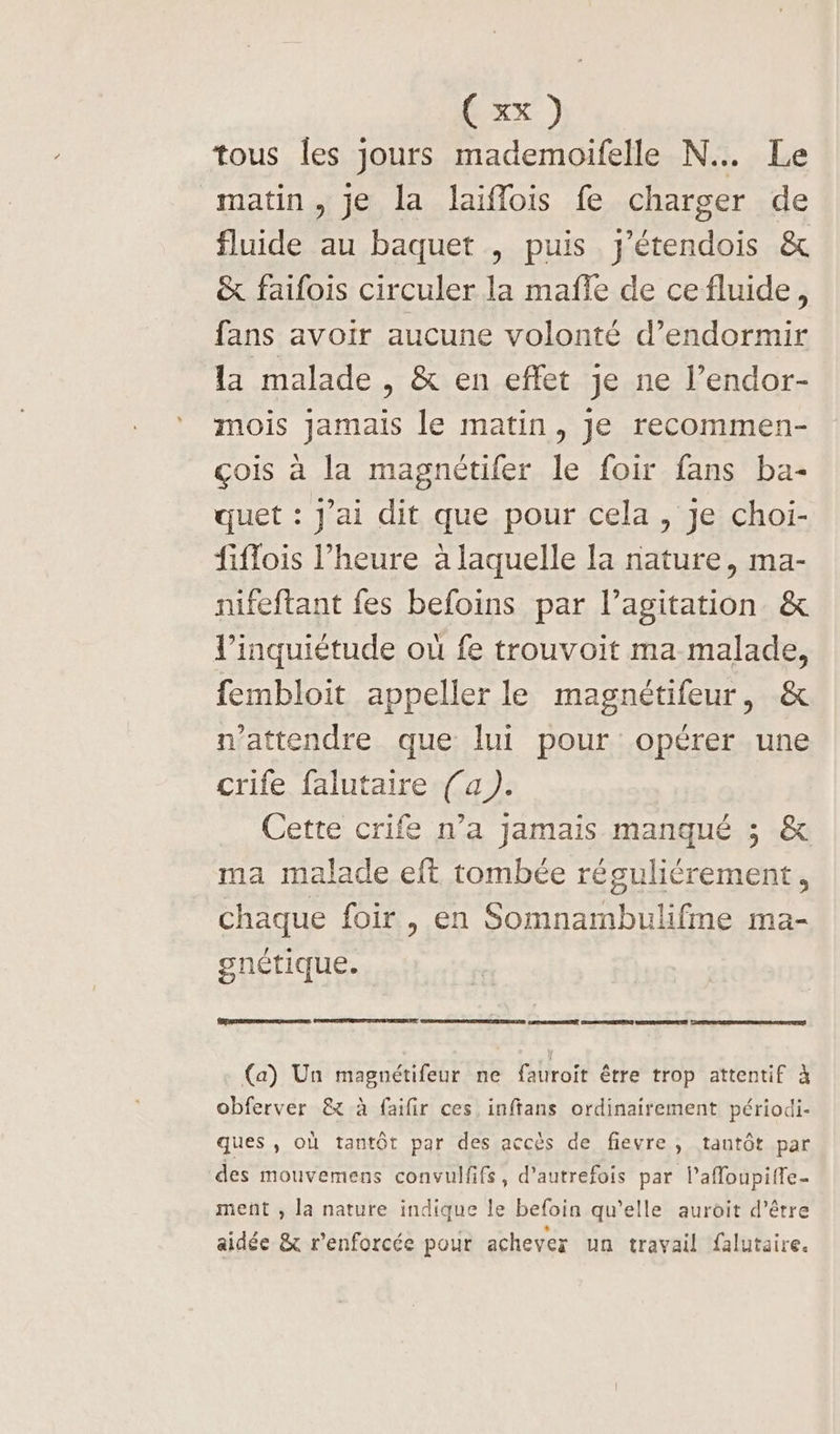 tous les jours mademoifelle N…. Le matin, je la laiflois fe charger de fluide au baquet , puis y'étendois & & faifois circuler la mañle de cefluide, fans avoir aucune volonté d’endormir la malade, & en effet je ne l’endor- mois Jamais le matin, je recommen- çois à la magnétifer le foir fans ba- quet : J'ai dit que pour cela, Je choi- fiflois l’heure à laquelle Ia nature, ma- nifeftant fes befoins par l'agitation. & l'inquiétude où fe trouvoit ma malade, fembloit appeller le magnétifeur, & n'attendre que lui pour opérer une crife falutaire (a). Cette crife n’a jamais manqué ; & ma malade eft tombée réguliérement, chaque foir , en Somnambulifme ma- gnétique. RÉPARER GSROPANCERES LEON VI DER DÉANE PDT CERTES (a) Un magnétifeur ne fauroit être trop attentif à obferver & à faifir ces, inftans ordinairement périodi- ques, où tantôt par des accès de fievre, tantôt par des mouvemens convulfifs, d'autrefois par l’affoupiffe- ment , la nature indique le befoin qu’elle auroit d’être aidée & renforcée pour achever un travail falutaire.