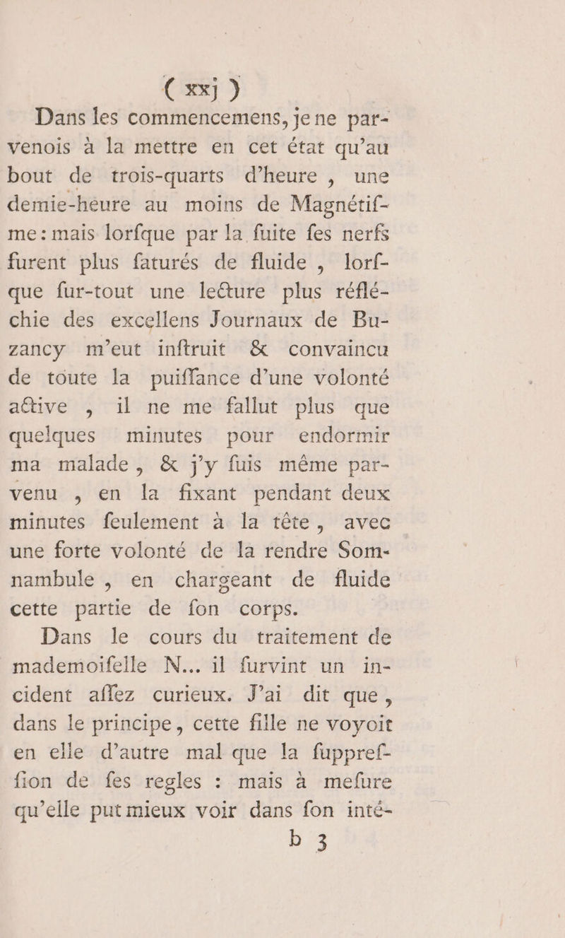 Cxx) Dans les commencemens, jene par- venois à la mettre en cet état qu’au bout de trois-quarts d’heure , une demie-hèure au moins de Magnétif- me: mais lorfque par la fuite fes nerfs furent plus faturés de fluide , lorf- que fur-tout une lecture plus réflé- chie des excellens Journaux de Bu- zancy meut inftruit &amp; convaincu de toute la puiflance d’une volonté active ,; il ne me fallut plus que quelques minutes pour endormir ma malade , &amp; j'y fuis même par- venu , en la fixant pendant deux minutes feulement à la tête, avec une forte volonté de la rendre Som- nambule , en chargeant de fluide cette partie de fon corps. Dans le cours du traitement de mademoifelle N... il furvint un in- cident affez curieux. J’ai dit que, dans le principe, cette fille ne voyoit en elle d’autre mal que la fuppref- fion de fes regles : mais à mefure qu’elle put mieux voir dans fon inté- D 3