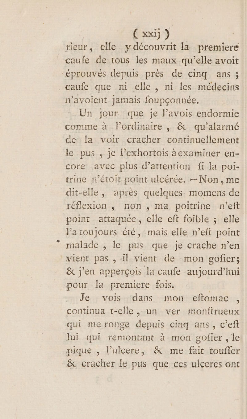 Cxxij) rieur, elle ydécouvrit la premiere caufe de tous les maux qu’elle avoit ‘éprouvés depuis près de cinq ans; caufe que ni elle, ni les médecins n’avoient Jamais foupçonnée. Un jour que je l’avois endormie comme à l'ordinaire |, &amp; qu’alarmé de la voir cracher continuellement le pus , je l’exhortois àexaminer en- core avec plus d'attention fi la poi- trine n’étoit point ulcérée. Non, me dit-elle , après quelques. momens de réflexion , non ,; ma poitrine n'’eft point attaquée, elle eft foible ; elle J’atoujours été, mais elle n’eft point malade , le pus que je crache n’en vient pas , il vient de mon gofier; &amp; j'en apperçois la caufe aujourd’hui pour la premiere fois. Je vois dans mon eftomac , continua t-elle, un ver monftrueux qui me ronge depuis cinq ans, c’eft lui qui remontant à mon gofier , le pique , l’ulcere, &amp; me fait toufler &amp; cracher le pus que ces ulceres ont