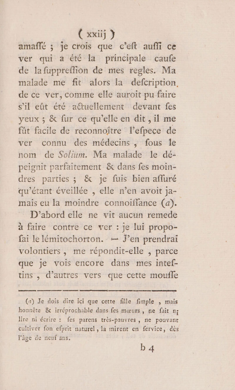amaflé ; je crois que c’eft auffi ce ver qui a été la principale caufe de lafuppreffion de mes regles. Ma malade me fit alors la defcription, de ce ver, comme elle auroit pu faire s’il eût été atuellement devant fes yeux ; &amp; fur ce qu’elle en dit , il me füt facile de reconnoître l’efpece de ver connu des médecins ; fous Île nom de Solium. Ma malade le dé- peignit parfaitement &amp; dans fes moin- dres parties ; &amp; je fuis bien afluré qu’étant éveillée , elle n’en avoit Ja- mais eu la moindre connoïiffance (a). D'abord elle ne vit aucun remede à faire contre ce ver : je lui propo- fai le lémitochorton. — J’en prendrai volontiers, me répondit-elle , parce que je vois encore dans mes intef- tins , d’autres vers que cette moufle CPR ARE (a) Je dois dire ici que cette fille fimple , mais honnête &amp; irréprochable dans fes mœurs, ne fait n; lire ni écrire : fes parens très-pauvres, ne pouvant cultiver fon efprit naturel, la mirent en fervice, dès l'âge de neuf ans. b 4