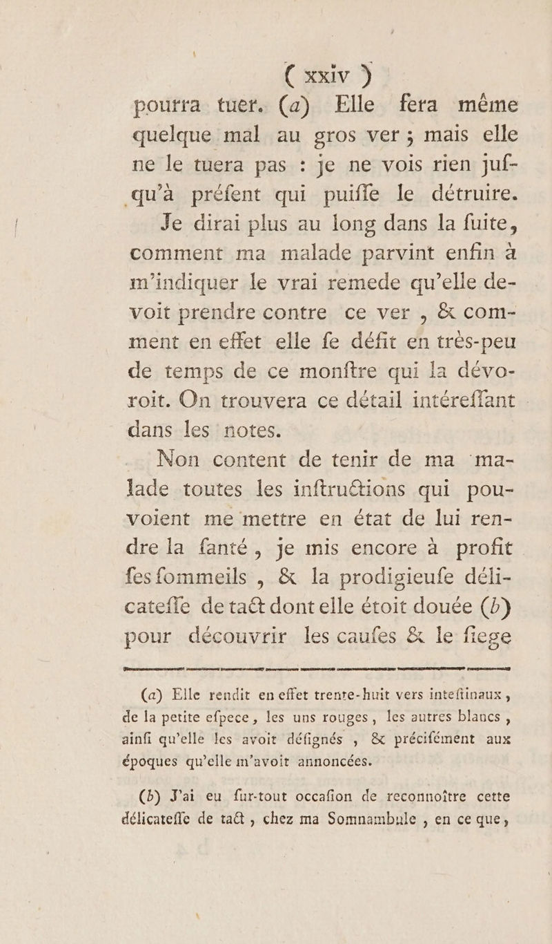 pourra tuer. (a) Elle fera même quelque mal au gros ver ; mais elle ne le tuera pas : Je ne vois rien juf- qu'à préfent qui puifle le détruire. Je dirai plus au long dans la fuite, comment ma malade parvint enfin à m'indiquer le vrai remede qu’elle de- voit prendre contre ce ver , &amp; com- ment en effet elle fe défit en très-peu de temps de ce monftre qui la dévo- roit. On trouvera ce détail intéreffant dans les notes. Non content de tenir de ma ma- lade toutes les inftrutions qui pou- voient me mettre en état de lui ren- dre la fanté, je mis encore à profit fes fommeils , &amp; la prodigieufe déli- catefle de taët dont elle étoit douée (b) pour découvrir les caufes &amp; le fiege EE ] REDON RG FAUSSES DRM JET DESERT (a) Elle rendit en effet trente-huit vers inteftinaux, de la petite efpece, les uns rouges, les autres blancs, ainfi qu’elle les avoit défignés , &amp; précifément aux époques qu’elle m’avoit annoncées. (b) J'ai eu fur-tout occafion de reconnoître cette délicatefle de ta , chez ma Somnambule , en ce que,