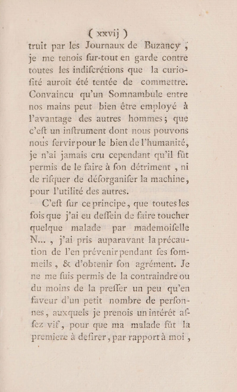 € xxvi }) truit par les Journaux de Buzancy ; je me tenois fur-tout en garde contre toutes les indifcrétions que la curio- fité auroit été tentée de commettre. Convaincu qu’un Somnambule entre nos mains peut bien être employé à l'avantage des autres hommes; que c’eft un inftrument dont nous pouvons nous fervirpour le bien de l'humanité, je n'ai jamais cru cependant qu'il fût permis de le faire à fon détriment , ni de rifquer de déforganifer la machine, pour l'utilité des autres. C’eft fur ce principe, que toutes les fois que j'ai eu deffein de faire toucher quelque malade par mademoifeile N... , j'ai pris auparavant la précau- tion de l’en prévenir pendant fes fom- meils , &amp; d’obtenir fon agrément. Je ne me fuis permis de la contraindre ou du moins de [a prefler un peu qu’en faveur d’un petit nombre de perfon- nes, auxquels je prenois unintérêt af fez vif, pour que ma malade ft la premiere à defirer , par rapport à moi, i