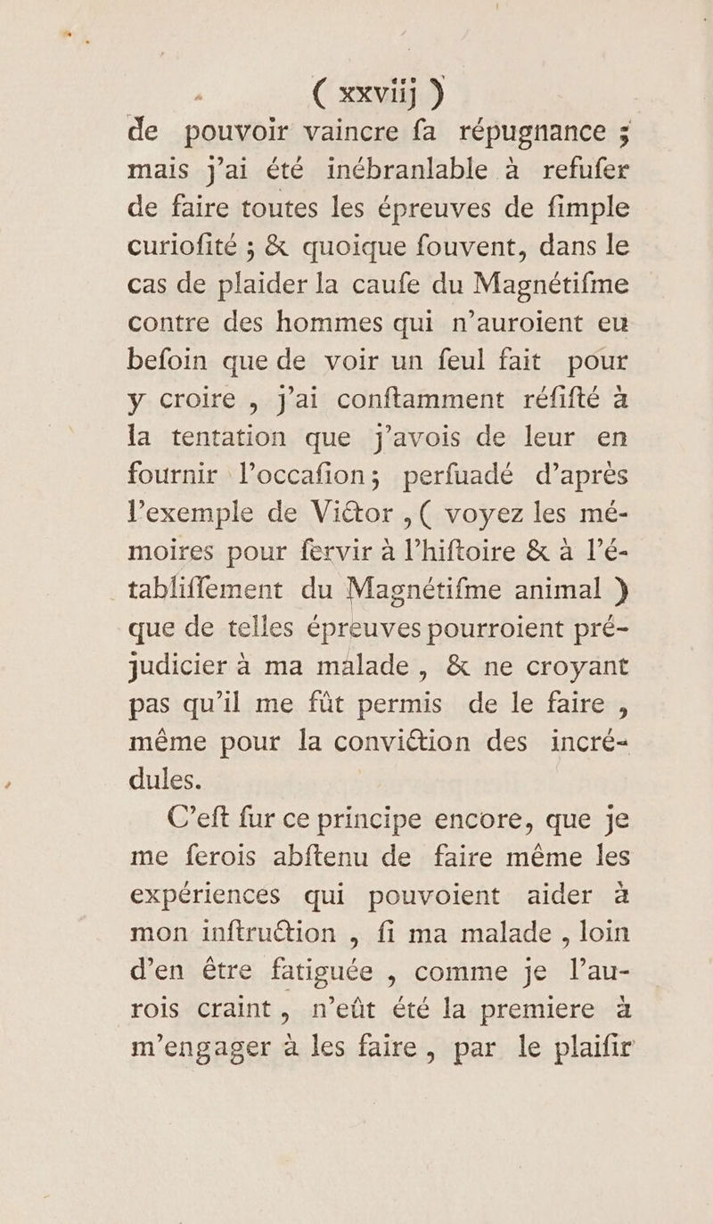 de pouvoir vaincre fa répugnance ; mais j'ai été inébranlable à refufer de faire toutes les épreuves de fimple curiofité ; &amp; quoique fouvent, dans le cas de plaider la caufe du Magnétifme contre des hommes qui n’auroient eu befoin que de voir un feul fait pour y croire , J'ai conftamment réfifté à la tentation que j'avois de leur en fournir l’occafion; perfuadé d’après l’exemple de Viétor ,( voyez les mé- moires pour fervir à l’hiftoire &amp; à l’é- tabliflement du Magnétifme animal }) que de telles épreuves pourroient pré- judicier à ma malade , &amp; ne croyant pas qu'il me fût permis de le faire , même pour la conviction des incré- dules. C’eft fur ce principe encore, que je me ferois abftenu de faire même les expériences qui pouvoient aider à mon inftruétion , fi ma malade, loin d’en être fatiguée , comme je l’au- rois craint, n’eût été la premiere à m'engager à les faire, par le plaifir