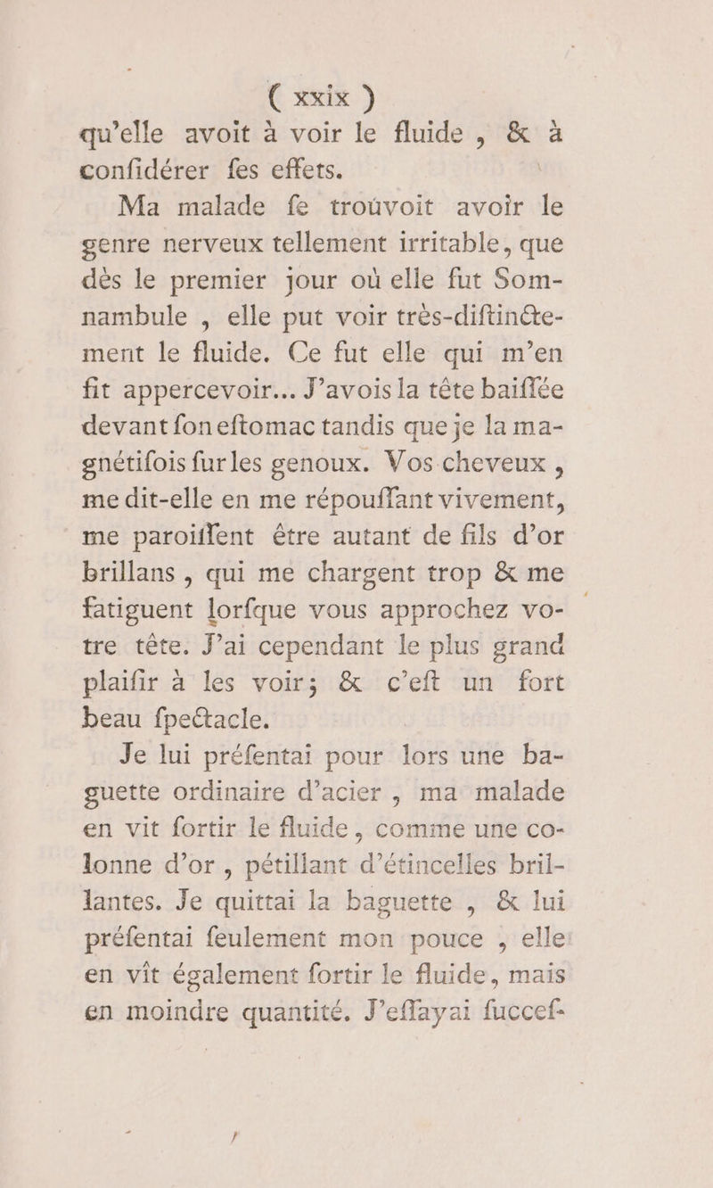 qu’elle avoit à voir le fluide, 4 confidérer fes effets. | Ma malade fe trouvoit avoir le genre nerveux tellement irritable, que dès le premier jour où elle fut Som- nambule , elle put voir tres-diftinéte- ment le fluide. Ce fut elle qui m’en fit appercevoir. J’avois la tête baïflée devant foneftomac tandis que je la ma- gnétifois furles genoux. Vos cheveux , me dit-elle en me répouffant vivement, me paroiflent être autant de fils d’or Brillans , qui me chargent trop &amp; me fatiguent lorfque vous approchez vo- tre tête. J’ai cependant le plus grand plaifir à les voir; &amp; c’eft un fort beau fpectacle. Je lui préfentai pour lors une ba- guette ordinaire d'acier , ma malade en vit fortir le fluide, comme une co- lonne d’or , pétillant d’étincelles bril- lantes. Je quittai la baguette | &amp; lui préfentai feulement mon pouce , elle en vit également fortir le fluide, mais en moindre quantité. J’eflayai fuccef-