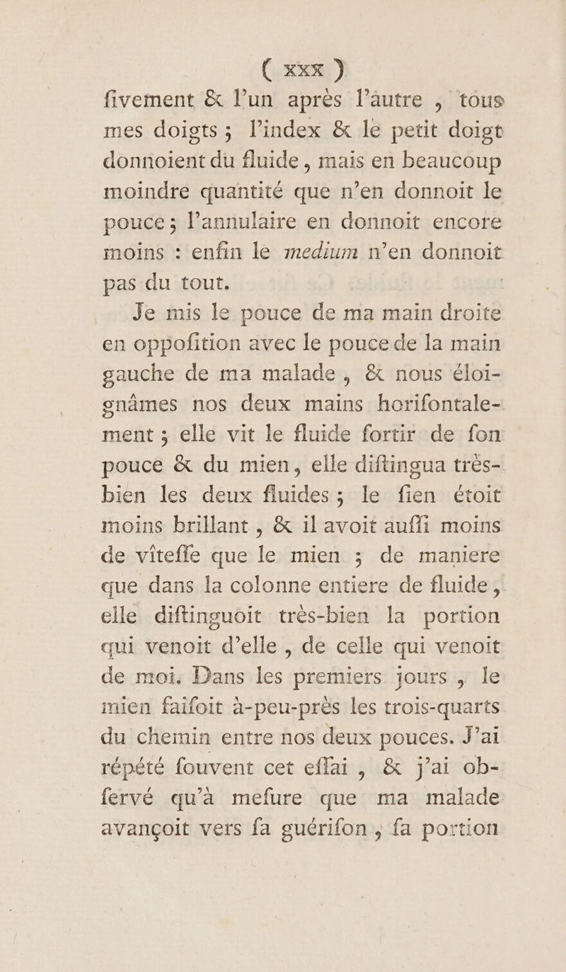 fivement &amp; l’un apres l’autre ,; tous mes doigts ; l’index &amp; le petit doigt donnoient du fluide, mais en beaucoup moindre quantité que n’en donnoit le pouce ; l’annulaire en donnoit encore moins : enfin le medium n’en donnoit pas du tout. Je mis le pouce de ma main droite en oppofition avec le pouce de la main gauche de ma malade , &amp; nous éloi- gnâmes nos deux mains horifontale- ment ; elle vit le fluide fortir de fon pouce &amp; du mien, elle diftingua très- bien les deux fluides ; le fien étoit moins brillant , &amp; il avoit aufli moins de vitefle que le mien ; de maniere que dans la colonne entiere de fluide, elle diftinguoit très-bien la portion qui venoit d’elle , de celle qui venoit de moi. Dans les premiers jours , le mien faifoit a-peu-près les trois-quarts du chemin entre nos deux pouces. J’ai répété fouvent cet eflai, &amp; j'ai ob- fervé qu’à mefure que ma malade avançoit vers fa guérifon , fa portion