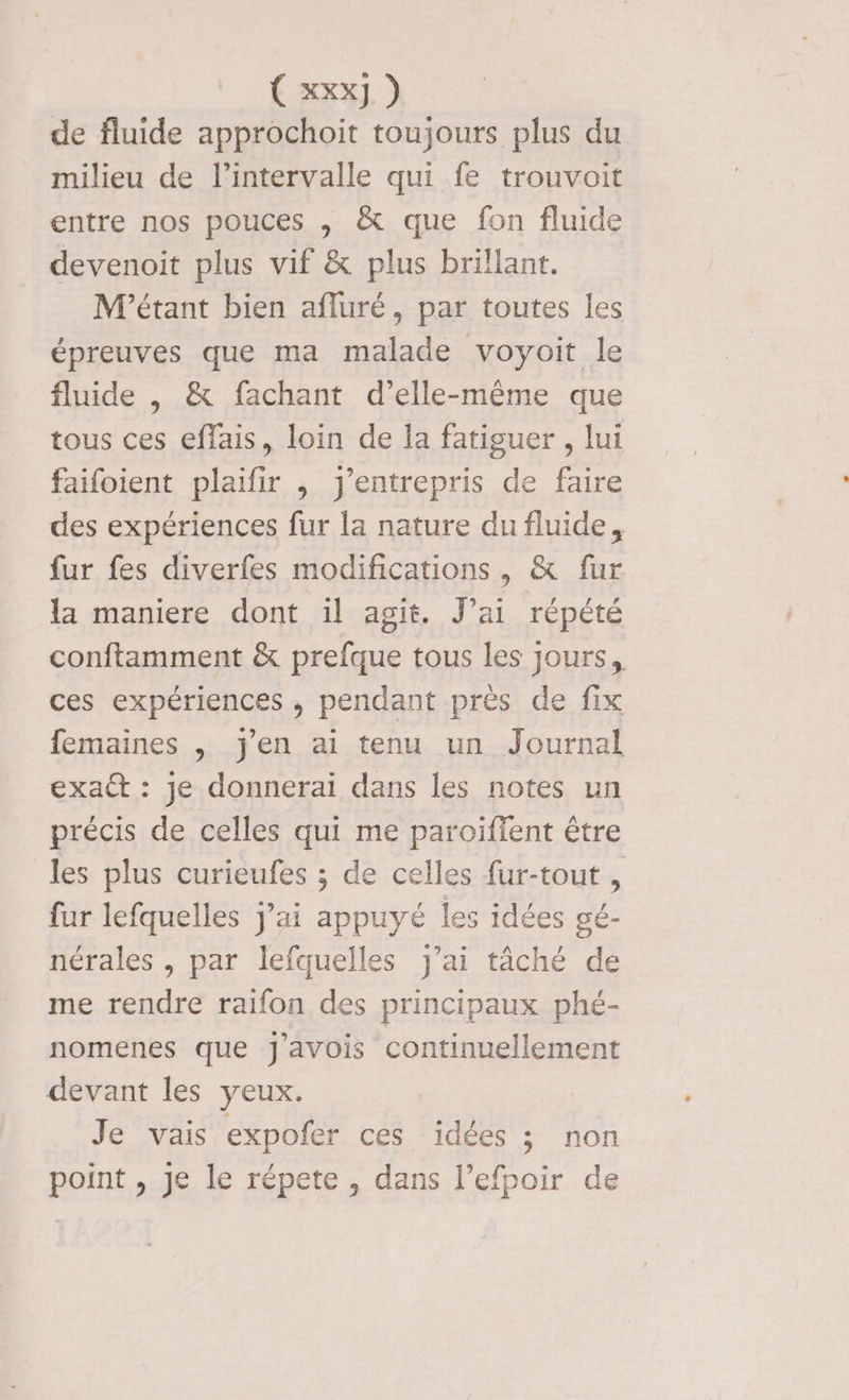Con) ) de fluide approchoit toujours plus du milieu de l'intervalle qui fe trouvoit entre nos pouces , &amp; que fon fluide devenoit plus vif &amp; plus brillant. M'étant bien afluré, par toutes les épreuves que ma malade voyoit le fluide , &amp; fachant d’elle-même que tous ces eflais, loin de la fatiguer , lui faifoient plaifir , j’entrepris de faire des expériences fur la nature du fluide, fur fes diverfes modifications, &amp; fur la maniere dont il agit. J'ai répété conftamment &amp; prefque tous les jours, ces expériences , pendant près de fix femaines , j'en ai tenu un Journal exa : je donnerai dans les notes un précis de celles qui me paroiïfient être les plus curieufes ; de celles fur-tout , fur lefquelles j'ai appuyé les idées gé- nérales , par lefquelles j'ai tâché de me rendre raifon des principaux phé- nomenes que J'avois continuellement devant les yeux. Je vais expofer ces idées ; non point , Je le répete , dans l’efpoir de