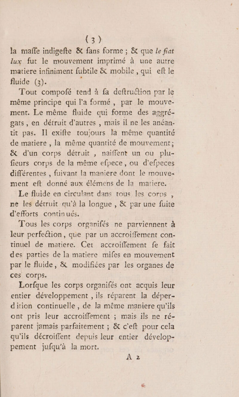 F3) la mafñle indigefte &amp; fans forme ; &amp; que Le fiat lux fut le mouvement imprimé à une autre matiere infiniment fubtile &amp; mobile, qui eft le fluide (3). Tout compofé tend à fa deftru“tion par le même principe qui l'a formé, par le mouve- ment. Le même fluide qui forme des asgré- gats, en détruit d’autres , mais il ne les anéan- tit pas. Il exifte toujours là même quantité de matiere , la même quantité de mouvement; &amp; d'un corps détruit , naiffent un ou plu- fieurs corps de la même efpece, ou d’'efpeces différentes , fuivant la maniere dont le mouve« ment eft donné aux élémens de la matiere. Le fluide en circulant dans tous les corps , ne les détruit qu’à la longue , &amp; par une fuite d'efforts continués. Tous les corps organifés ne parviennent à leur perfeétion, que par un accroiffement con- tinuel de matiere. Cet accroiflement fe fait des parties de la matiere mifes en mouvement par le fluide, &amp; modifiées par les organes de ces corps. Lorfque les corps organifés ont acquis leur entier développement , ils réparent la déper- dition continuelle , de la même maniere qu'ils ont pris leur accroiflement ; mais ils ne ré- parent jamais parfaitement ; &amp; c’eft pour cela qu'ils décroiffent depuis leur entier dévelop- pement jufqu’a la mort. À 2