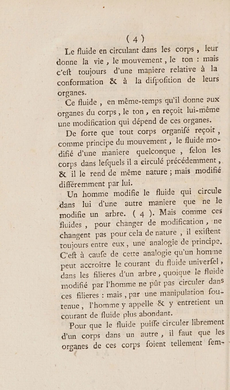 Le fluide en circulant dans les corps, leur Gonne la vie , le mouvement , le ton : mais c'eft toujours d’une maniere relative à la conformation &amp; à la difpofition de leurs organes. Ce fluide , en même-temps qu'il donne aux organes du corps , le ton, en reçoit lui-même une modification qui dépend de ces organes. De forte que tout corps organifé reçoit , comme principe du mouvement , le fluide mo- difé d’une maniere quelconque , felon les corps dans lefquels il a circulé précédemment , &amp; ille rend de même nature ; mais modifié différemment par lui. | Un homme modifie le fluide qui circule dans lui d'une autre maniere que ne le modifie un arbre. ( 4 ). Mais comme ces fluides, pour changer de modification , ne changent pas pour cela de nature, il exiftent toujours entre eux, une analogie de principe. C'eft à caufe de cette analogie qu’un homme peut accroître le courant du fluide univerfel , dans les filieres d’un arbre, quoique le fluide modifié par l'homme ne püt pas circuler dans ces filicres : mais, par une manipulation fou- tenue, l'homme y appelle &amp; y entretient un courant de fluide plus abondant. | Pour que le fluide puiffe circuler librement d'un corps dans un autre, il faut que les organes de ces corps foient tellement fem-:
