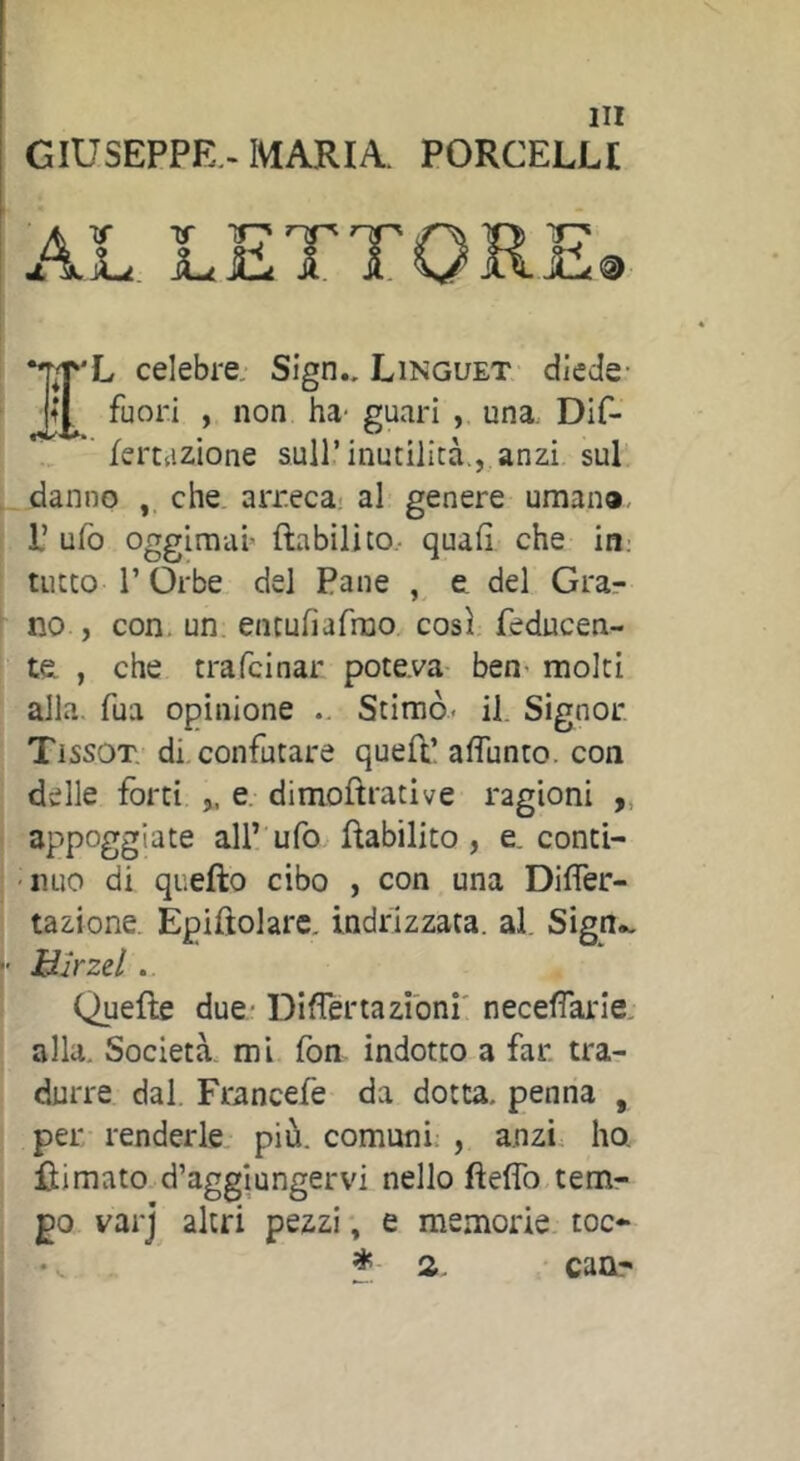 GIUSEPPE -MARIA. PORCELLI I'L celebre. Sign.. Linguet diede- fuori , non ha- guari , una, Dif-  ferttizione sull’inutilità., anzi sul danno che. arreca: al genere umana P ufo oggim-ai> ftabilito.- quali che in: tutto r Orbe del Pane , e del Grar no , con. un. entuliafmo così feducen- te , che trafcinar poteva- ben- molti alla, fua opinione .. Stimò* il. Signor Tissot, di confutare quell’ alTunto. con delle forti ,, e dimollrative ragioni „ appoggiate all’ ufo Rabilito, e. conti- nuo di quefto cibo , con una DilTer- tazione. Èpiftolarc. indrizzata. al. Sign», Hlrzzl. Quelle due- Diflenazibni' necelTarie. alla. Società, mi fon indotto a far. tra- durre dal. Francefe da dotta, penna , per renderle più. comuni: , anzi ho. Ili mato d’aggiunger vi nello fteflb tem- po varj altri pezzi, e memorie toc- a. canr