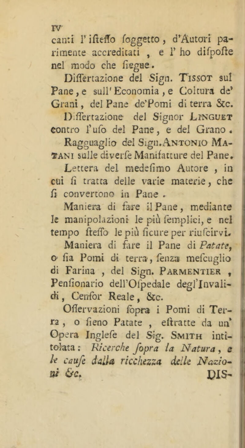 can:i F ifteffo l’oggetto, d’Autori pa- rimente accreditati , e F ho difpofle nel modo che fìegae. Diflertazione del Sign. T’issot sul Pane,e sull'Economia , e Coltura de* Grani, del Pane de’Pomi di terra &c. DilTertazIone del Signor Ltnguet contro l’ufo del Pane, e del Grano. Ragguaglio del Sign.Antonio Ma- TANi sulle diveiTe Manifatture del Pane» Lettera del medsfimo Autore , in cui fi tratta delle varie materie, che Ü convertono in Pane . Maniera di fare il Pane, mediante le manipolazioni le più femplici, e nel tempo fìeflb le più ficure per riufcirvi. Maniera di fire il Pane di Patatef o fia Pomi di terra, fenza mefcuglio di Farina , del Sign. Parmentier , Penfionario delFOfpedale degj’lnvali- ài, Cenfor Reale , &c. Oflervazioni fòpra i Pomi di Ter- ra , o fieno Patate , elìratte da un Opera Inglefe del Sig. Smith inti- tolata : Ricerche /opra la Natura, s le caufe dalia ricchezza delle Nazio^ ni &c, PIS-