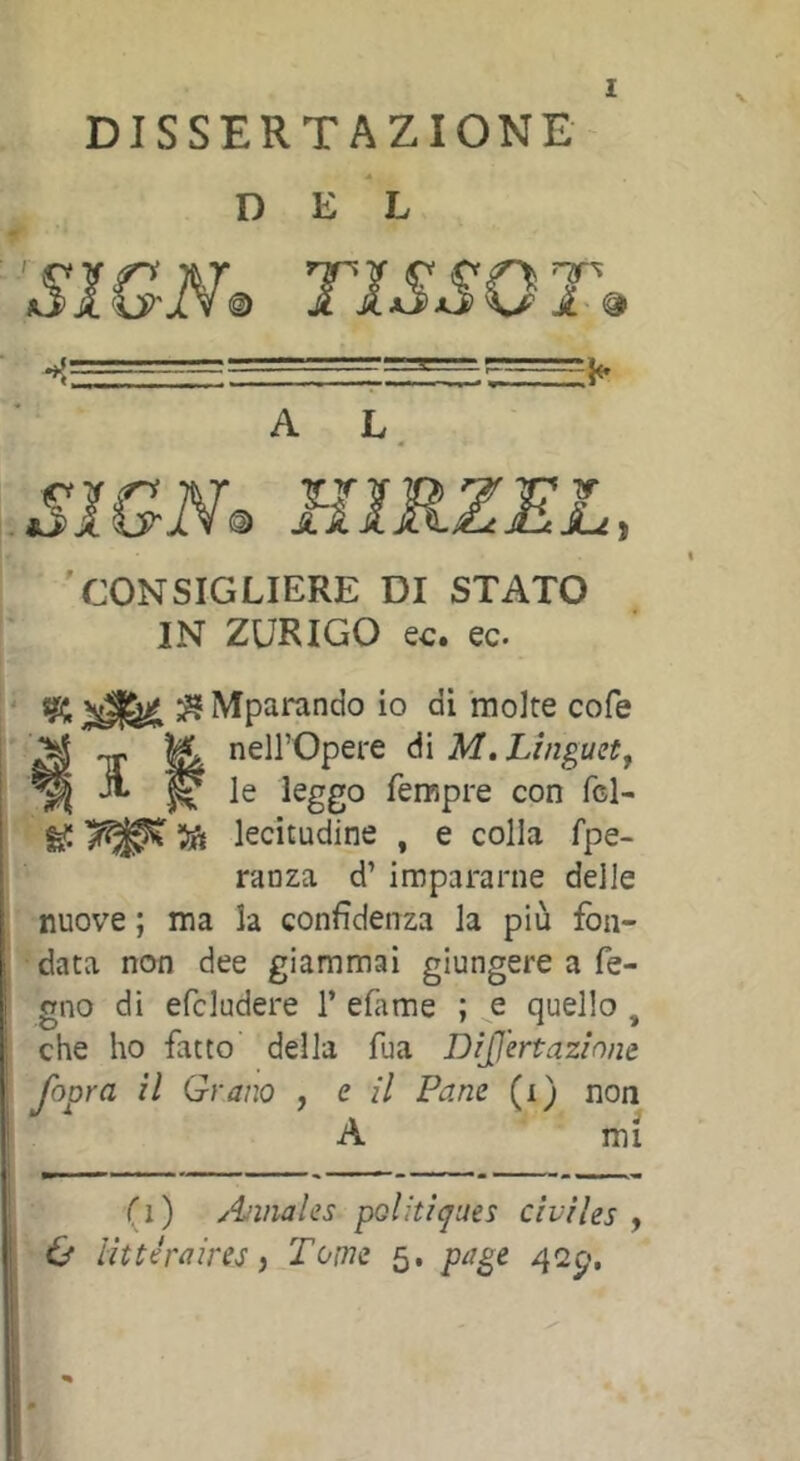 DISSERTAZIONE D EL smm TìssQT^ — ■ - ^ - -7=^ A L. 'consigliere di stato IN ZURIGO ec. ec. I ‘ sgü; ^ Mparando io di molte cofe i ^ TT ^ neirOpere di M, Linguet^ ^ ^ le leggo Tempre con fcl- ^ ’ift lecitudine , e colla fpe- ranza d’ impararne delle j nuove ; ma la confidenza la più fon- •data non dee giammai giungere a fo- gno di efcludere 1’ efime ; e quello , : che ho fatto della Tua DiJJ'ertazinne fopra il Grano , e il Pane (i) non A mi (i) Annales pQl!ti<jues civiles , O littéraires) Tome 5. page 42^,