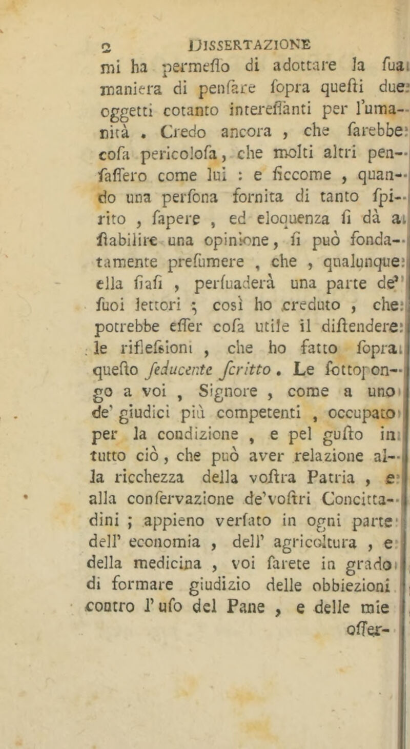 mi ha pei'meflo di adottare la fuai maniera di penfare fopra quefti due.’ oggetti cotanto interefìànti per luma— nità • Credo ancora , che farebbe; cofa pericolofa, che molti altri pen—i fafièro come lui : e ficcome , quan—i do una perfona fornita di tanto fpi—i rito , fapere , ed eloquenza fi dà ar fiabilire una opinione, fi può fonda—l tamente prefumere , che , qualunque; ella fiafi , perfuaderà una parte de^* fuoi lettori ^ cosi ho creduto , che;| potrebbe efler cofa utile il difiendere;) . le rifiefeioni , che ho fatto fopraij quefto feducente ferino » Le fottoj on— go a voi , Signore , come a uno» de’ giudici più competenti , occupato» per la condizione , e pel gufto ini tutto ciò, che può aver relazione al- la ricchezza della vojftra Patria , e; alla confervazione de’voftri Concitta-- dini ; appieno verfato in ogni parte] deir economia , dell’ agricoltura , e;| della medicina , voi farete in grado» di formare giudizio delle obbiezioni.| contro l’ufo del Pane , e delle mie 1