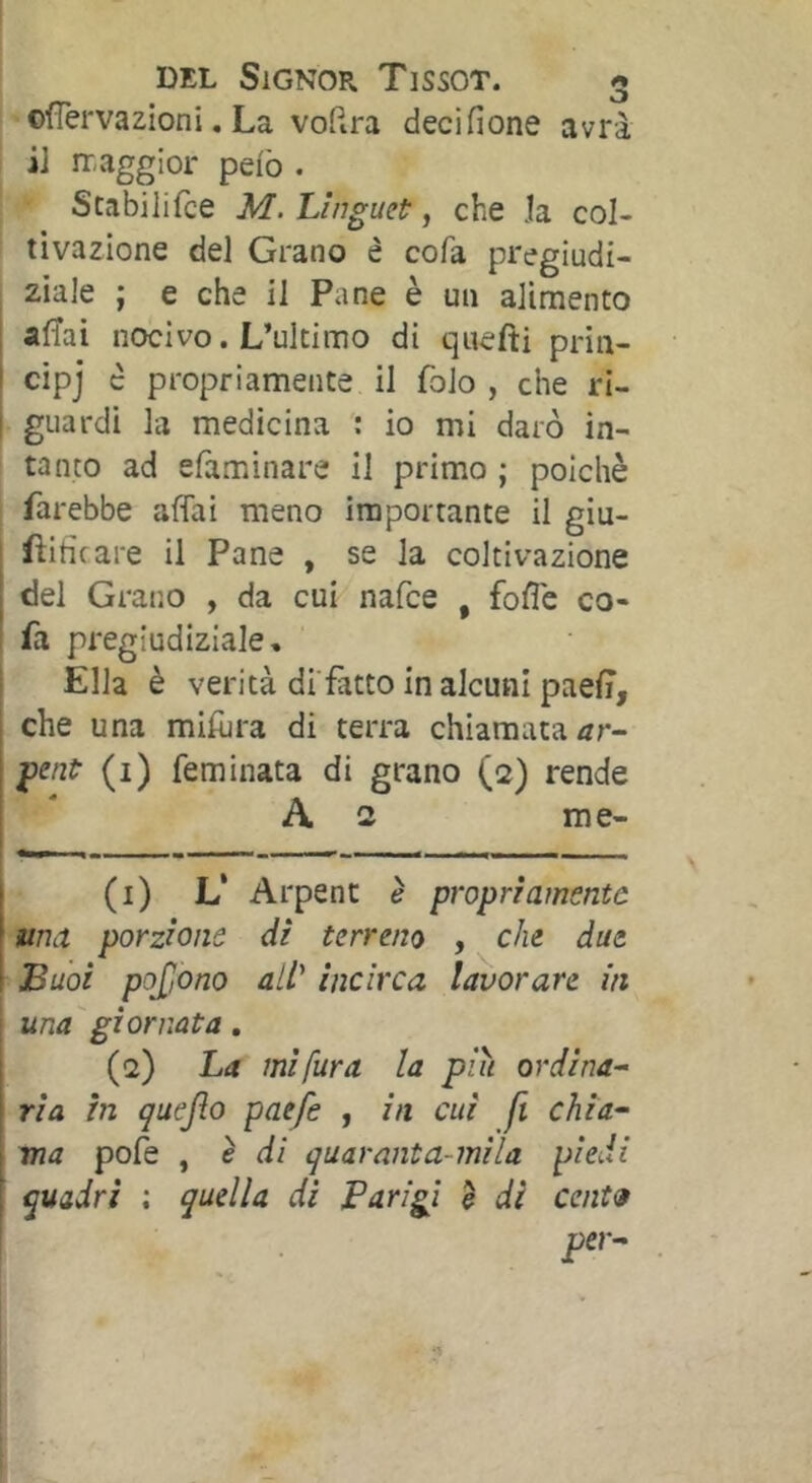 cfîervazioni, La voRra decifione avrà i] ir,aggior peio . Stabilifce M. Linguet:, che Ja col- tivazione del Grano è cofa pregiudi- I ziale ; e che il Pane è un alimento : alTai nocivo. L’ultimo di qiiefti pria- ' cipj c propriamente il folo , che ri- ! guardi la medicina : io mi darò in- ' tanto ad efaminare il primo ; poiché farebbe affai meno importante il giu- ■ fiih'care il Pane , se la coltivazione del Grano , da cui nafee , foffe co- fa pregiudiziale. Ella è verità di fatto in alcuni paeff, ^ che una miffjra di terra chiamata I fenf (1) feminata di grano (2) rende i * A 2 me- I (1) L‘ Arpent è propriamente una porzione di terreno , che due Buoi pojjono all^ incirca lavorare in una giornata. (2) La mi fura la piu ordina-- ria in quejìo paefe , in cui fi chi a-- ma pofe , é di quaranta-mila piedi quadri ; quella di Parigi è di cent»