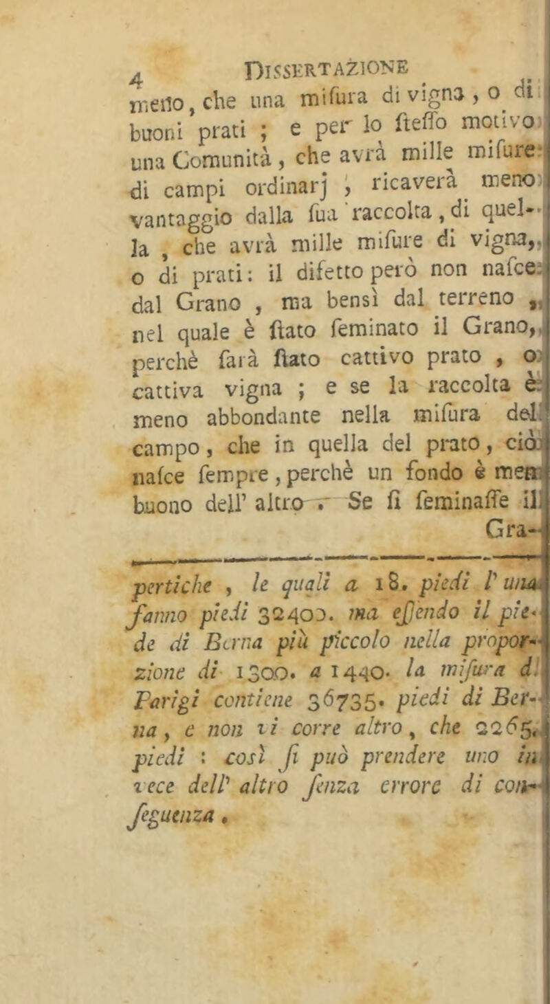 meno, che una miruia di vigna , o dii buoni prati ; e per lo fteffo motivo)| una Comunità, che avra mille miruie;| di campi ordinar] ; ricaverà^ meno;i vantaggio dalla fua raccolta, di quel-'i la , che avrà mille mifure di vigna,,j o di prati: il difetto però non nafce^ dal Grano , ma bensì dal terreno nel quale è ftato feminato il Grano,^ perchè farà (lato cattivo prato , ^ cattiva vigna ; e se la raccolta ès meno abbondante nella mifura dell campo, che in quella del prato, ciòa nafce fempre, perchè un fondo è mejtì buono deir altro r Se fi feminalfe ili Gra- pcrtiche , h quali a piedi l um fanno piedi 32400. ma ejjendo II pie- de di Berna più piccolo nella propor- zione di- 1300. a 1440. la mifm-a dl\ Parigi contiene 36735. piedi di JBer-q va f e non ti corre altro ^ che 2265J piedi : così fi può prendere uno iih vece dell'' altro fenza errore di co/h-i feguenza, ^