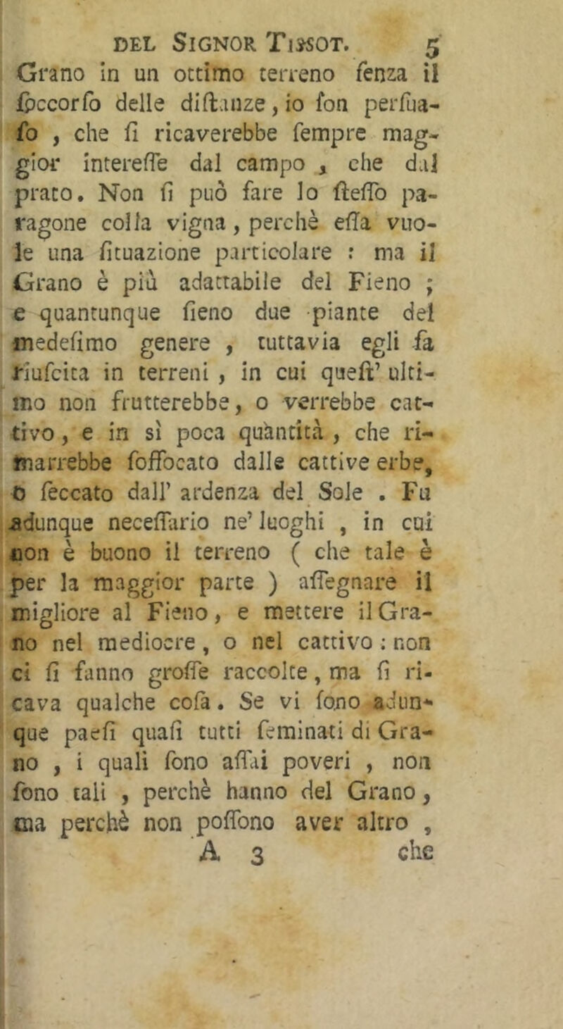 Grano In un ottimo terreno fenza il fpccorCo delle diftanze,io fon perfua- fo , che fi ricaverebbe Tempre mag- gior interefle dal campo , che dal prato. Non fi può fare lo fìefiò pa- ragone colla vigna, perchè efia vuo- le una fituazione particolare : ma il Grano è piu adattabile del Fieno ; e quantunque fieno due piante del fliedefimo genere , tuttavia egli fa riufcita in terreni , in cui queft’ ulti- mo non frutterebbe, 0 verrebbe cat- tivo, e in sì poca quantità , che ri- marrebbe foffocato dalle cattive erbe, 0 feccato dall’ardenza del Sole . Fu adunque neceflario ne’luoghi , in cui non è buono il terreno ( che tale è per la maggior parte ) afiegnare il migliore al Fieno, e mettere il Gra- no nel mediocre , o nel cattivo : non ci fi fanno grofie raccolte, ma fi ri- cava qualche cofa. Se vi fono adiin* que paefi quafi tutti feminati di Gra- no , i quali fono affai poveri , non fono tali , perchè hanno del Grano, eia perchè non poffono aver altro , A 3 che