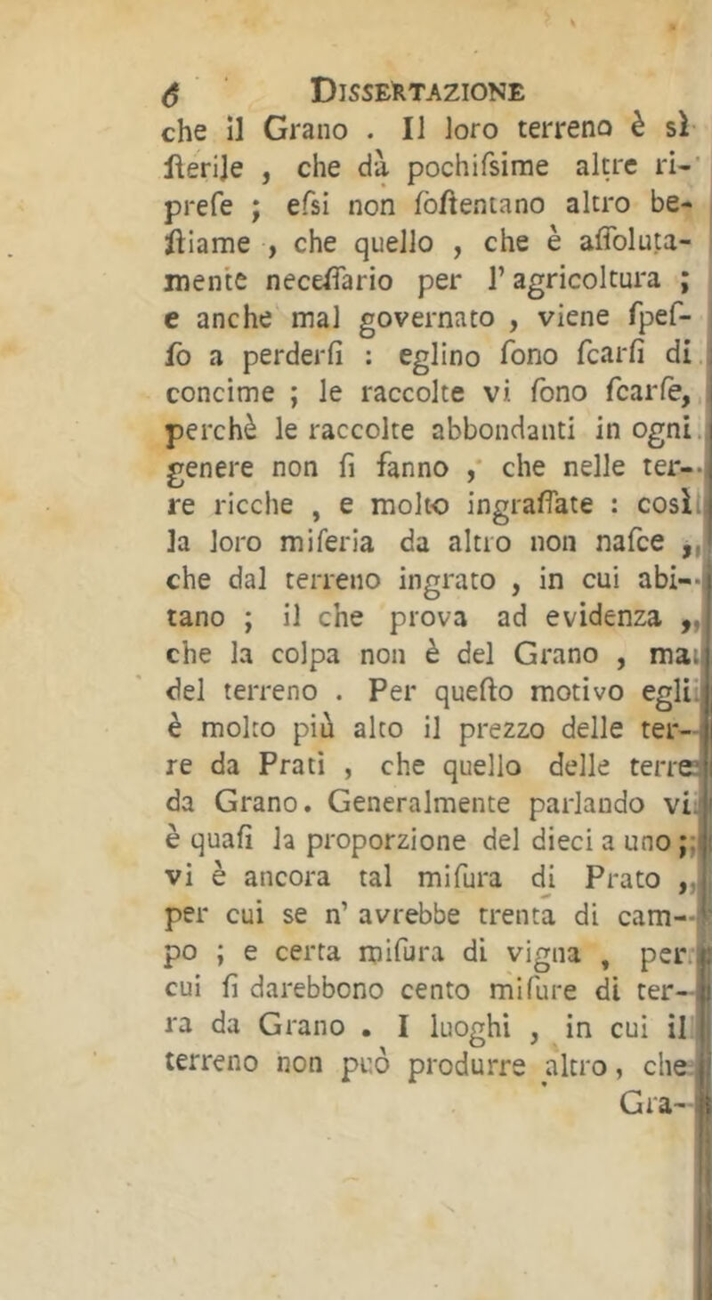 che ÎI Grano . Il loro terreno è sì flerije , che dà pochifsirae altre ri-' prefe ; efsi non fomentano altro be- larne , che quello , che è affoluta- inente necelìario per l’agricoltura ; e anche mal governato , viene fpef- fb a perderli : eglino fono fcarfi di ; concime ; le raccolte vi Ibno fcarlè, perchè le raccolte abbondanti in ogni., genere non fi fanno ,* che nelle ter—i re ricche , e molto ingrafiate : cosili la loro mi feria da altro non nafce ,, che dal terreno ingrato , in cui abi-- tano ; il che prova ad evidenza ,, che la colpa non è del Grano , mai del terreno . Per quello motivo egli; è molto più alto il prezzo delle ter- re da Prati , che quello delle terrd da Grano. Generalmente parlando vi'i è quali h proporzione del dieci a uno ;;j vi è ancora tal mi fura di Prato per cui se n’ avrebbe trenta di cam—tf po ; e certa mifura di vigna , per i.* cui fi darebbono cento mifure di ter- .j ra da Grano . I luoghi , in cui il terreno non può produrre altro, che Gra- li