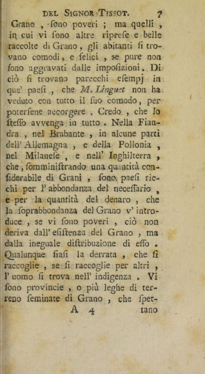 Grano , fono poveri ; ma quelli , iq cui vi fono altre riprcfe e belle raccolte di Grano, gli abitanti fi tro- vano comodi, e felici ^ se pure non fono aggravati dalle impofìzioni, Di ciò fi trovano parecchi efèmpj in que’ paefi , che M. Lhigust non ha. veduto con tutto il fuo comodo, per poteiTene accorgere . Credo , che Io ftefib avvenga in tutto . Nella Fian- dra , nel Brabante , in alcune parti deir Allemagna , e della Poiionia , nel Milanele , e nell’ Inghilterra , che, foraminiftrando. una qtutatità con- (ìderabile di Grani , fono, paefi ric- chi per F abbondanza del neceflario , e per la quantità del denaro , che la foprabbondanza del Grano v’ intro- duce , se vi fono poveri , ciò non deriva dall’ efiftenza del Grano , ma dalla ineguale diftribuzione di effo . Qualunque fia.fi la derrata , che fi raccoglie , se fi raccoglie per altri , r uomo fi trova nell’ indigenza . Vi fono provincie , o più leghe di ter- reno feminate di Grano , che fpet- A 4 tano